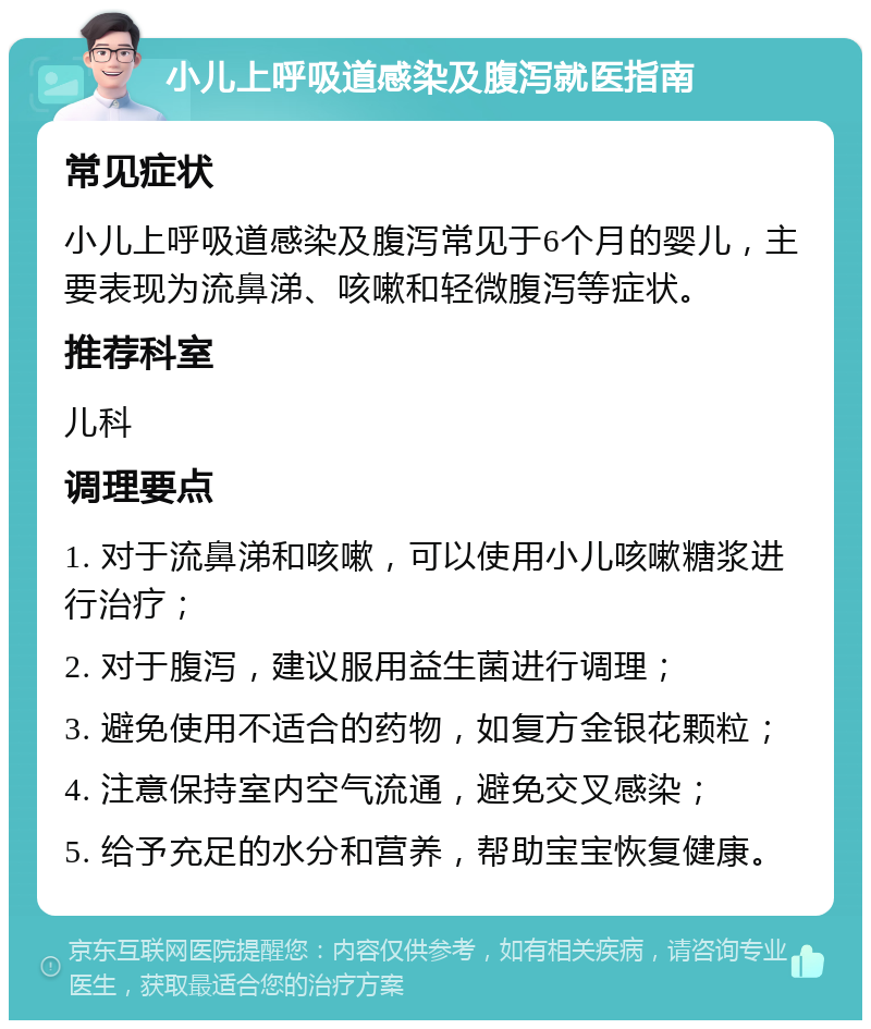 小儿上呼吸道感染及腹泻就医指南 常见症状 小儿上呼吸道感染及腹泻常见于6个月的婴儿，主要表现为流鼻涕、咳嗽和轻微腹泻等症状。 推荐科室 儿科 调理要点 1. 对于流鼻涕和咳嗽，可以使用小儿咳嗽糖浆进行治疗； 2. 对于腹泻，建议服用益生菌进行调理； 3. 避免使用不适合的药物，如复方金银花颗粒； 4. 注意保持室内空气流通，避免交叉感染； 5. 给予充足的水分和营养，帮助宝宝恢复健康。