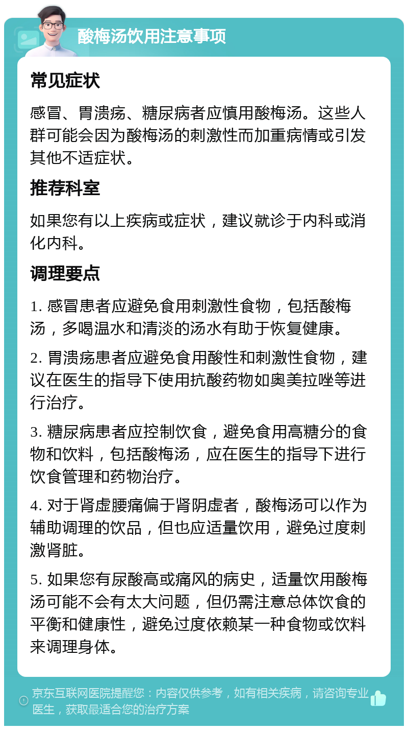 酸梅汤饮用注意事项 常见症状 感冒、胃溃疡、糖尿病者应慎用酸梅汤。这些人群可能会因为酸梅汤的刺激性而加重病情或引发其他不适症状。 推荐科室 如果您有以上疾病或症状，建议就诊于内科或消化内科。 调理要点 1. 感冒患者应避免食用刺激性食物，包括酸梅汤，多喝温水和清淡的汤水有助于恢复健康。 2. 胃溃疡患者应避免食用酸性和刺激性食物，建议在医生的指导下使用抗酸药物如奥美拉唑等进行治疗。 3. 糖尿病患者应控制饮食，避免食用高糖分的食物和饮料，包括酸梅汤，应在医生的指导下进行饮食管理和药物治疗。 4. 对于肾虚腰痛偏于肾阴虚者，酸梅汤可以作为辅助调理的饮品，但也应适量饮用，避免过度刺激肾脏。 5. 如果您有尿酸高或痛风的病史，适量饮用酸梅汤可能不会有太大问题，但仍需注意总体饮食的平衡和健康性，避免过度依赖某一种食物或饮料来调理身体。