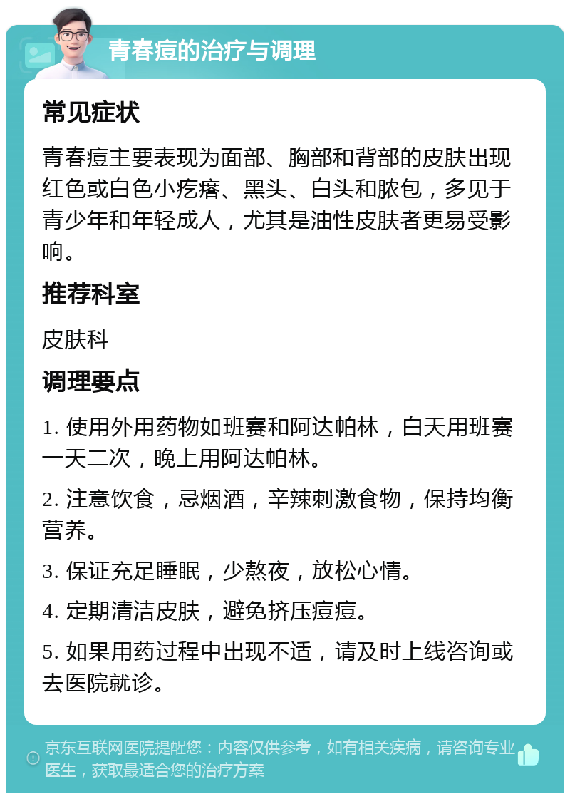 青春痘的治疗与调理 常见症状 青春痘主要表现为面部、胸部和背部的皮肤出现红色或白色小疙瘩、黑头、白头和脓包，多见于青少年和年轻成人，尤其是油性皮肤者更易受影响。 推荐科室 皮肤科 调理要点 1. 使用外用药物如班赛和阿达帕林，白天用班赛一天二次，晚上用阿达帕林。 2. 注意饮食，忌烟酒，辛辣刺激食物，保持均衡营养。 3. 保证充足睡眠，少熬夜，放松心情。 4. 定期清洁皮肤，避免挤压痘痘。 5. 如果用药过程中出现不适，请及时上线咨询或去医院就诊。