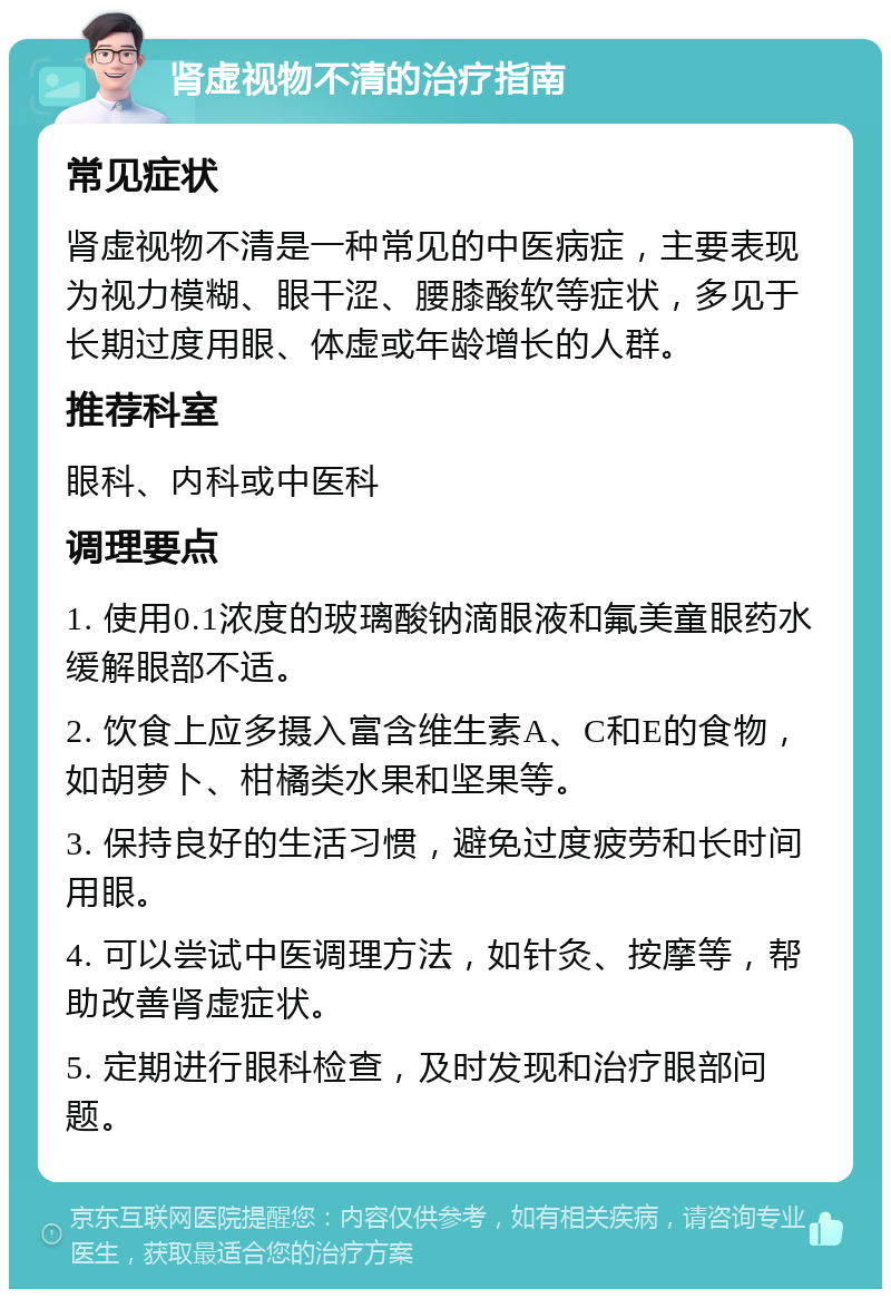 肾虚视物不清的治疗指南 常见症状 肾虚视物不清是一种常见的中医病症，主要表现为视力模糊、眼干涩、腰膝酸软等症状，多见于长期过度用眼、体虚或年龄增长的人群。 推荐科室 眼科、内科或中医科 调理要点 1. 使用0.1浓度的玻璃酸钠滴眼液和氟美童眼药水缓解眼部不适。 2. 饮食上应多摄入富含维生素A、C和E的食物，如胡萝卜、柑橘类水果和坚果等。 3. 保持良好的生活习惯，避免过度疲劳和长时间用眼。 4. 可以尝试中医调理方法，如针灸、按摩等，帮助改善肾虚症状。 5. 定期进行眼科检查，及时发现和治疗眼部问题。