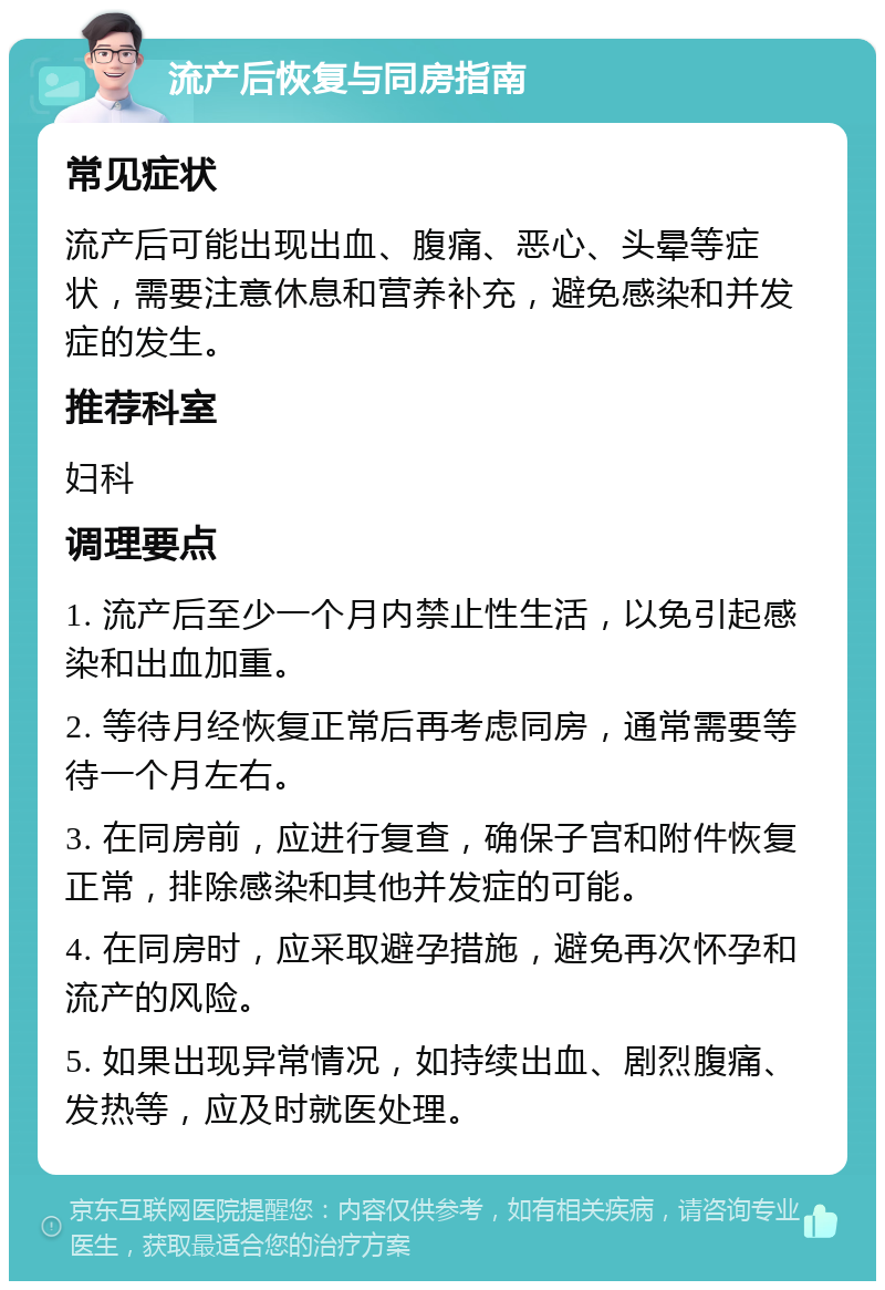 流产后恢复与同房指南 常见症状 流产后可能出现出血、腹痛、恶心、头晕等症状，需要注意休息和营养补充，避免感染和并发症的发生。 推荐科室 妇科 调理要点 1. 流产后至少一个月内禁止性生活，以免引起感染和出血加重。 2. 等待月经恢复正常后再考虑同房，通常需要等待一个月左右。 3. 在同房前，应进行复查，确保子宫和附件恢复正常，排除感染和其他并发症的可能。 4. 在同房时，应采取避孕措施，避免再次怀孕和流产的风险。 5. 如果出现异常情况，如持续出血、剧烈腹痛、发热等，应及时就医处理。