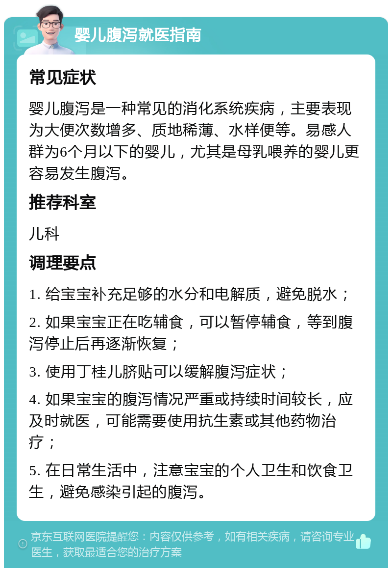 婴儿腹泻就医指南 常见症状 婴儿腹泻是一种常见的消化系统疾病，主要表现为大便次数增多、质地稀薄、水样便等。易感人群为6个月以下的婴儿，尤其是母乳喂养的婴儿更容易发生腹泻。 推荐科室 儿科 调理要点 1. 给宝宝补充足够的水分和电解质，避免脱水； 2. 如果宝宝正在吃辅食，可以暂停辅食，等到腹泻停止后再逐渐恢复； 3. 使用丁桂儿脐贴可以缓解腹泻症状； 4. 如果宝宝的腹泻情况严重或持续时间较长，应及时就医，可能需要使用抗生素或其他药物治疗； 5. 在日常生活中，注意宝宝的个人卫生和饮食卫生，避免感染引起的腹泻。