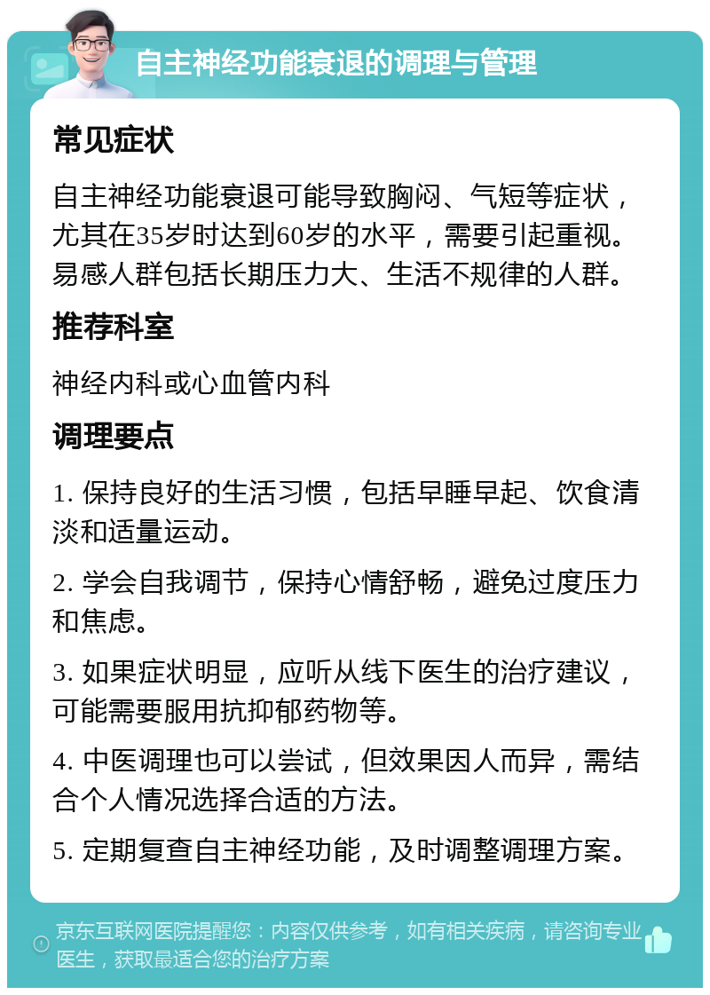 自主神经功能衰退的调理与管理 常见症状 自主神经功能衰退可能导致胸闷、气短等症状，尤其在35岁时达到60岁的水平，需要引起重视。易感人群包括长期压力大、生活不规律的人群。 推荐科室 神经内科或心血管内科 调理要点 1. 保持良好的生活习惯，包括早睡早起、饮食清淡和适量运动。 2. 学会自我调节，保持心情舒畅，避免过度压力和焦虑。 3. 如果症状明显，应听从线下医生的治疗建议，可能需要服用抗抑郁药物等。 4. 中医调理也可以尝试，但效果因人而异，需结合个人情况选择合适的方法。 5. 定期复查自主神经功能，及时调整调理方案。