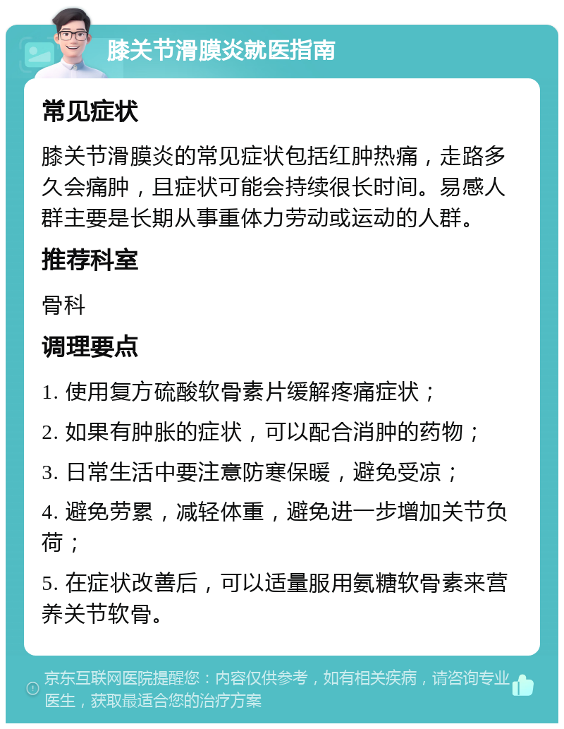 膝关节滑膜炎就医指南 常见症状 膝关节滑膜炎的常见症状包括红肿热痛，走路多久会痛肿，且症状可能会持续很长时间。易感人群主要是长期从事重体力劳动或运动的人群。 推荐科室 骨科 调理要点 1. 使用复方硫酸软骨素片缓解疼痛症状； 2. 如果有肿胀的症状，可以配合消肿的药物； 3. 日常生活中要注意防寒保暖，避免受凉； 4. 避免劳累，减轻体重，避免进一步增加关节负荷； 5. 在症状改善后，可以适量服用氨糖软骨素来营养关节软骨。