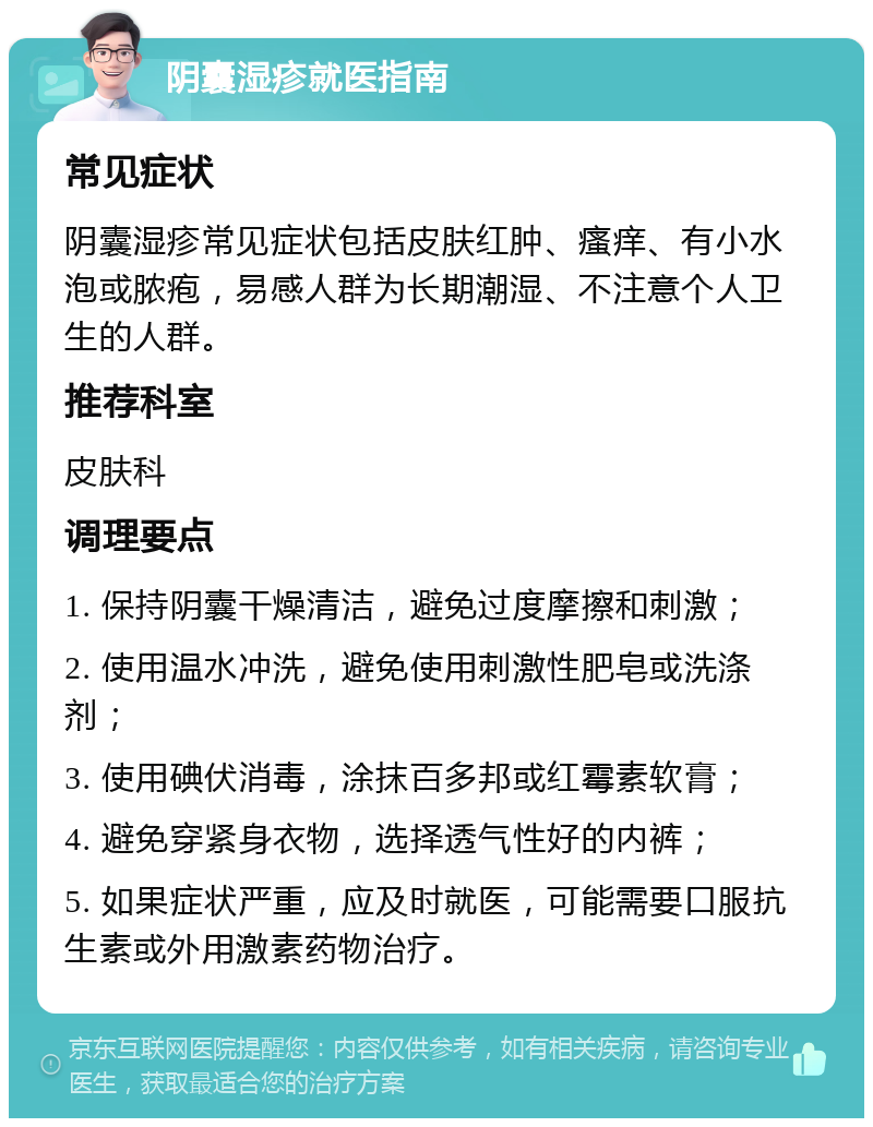 阴囊湿疹就医指南 常见症状 阴囊湿疹常见症状包括皮肤红肿、瘙痒、有小水泡或脓疱，易感人群为长期潮湿、不注意个人卫生的人群。 推荐科室 皮肤科 调理要点 1. 保持阴囊干燥清洁，避免过度摩擦和刺激； 2. 使用温水冲洗，避免使用刺激性肥皂或洗涤剂； 3. 使用碘伏消毒，涂抹百多邦或红霉素软膏； 4. 避免穿紧身衣物，选择透气性好的内裤； 5. 如果症状严重，应及时就医，可能需要口服抗生素或外用激素药物治疗。