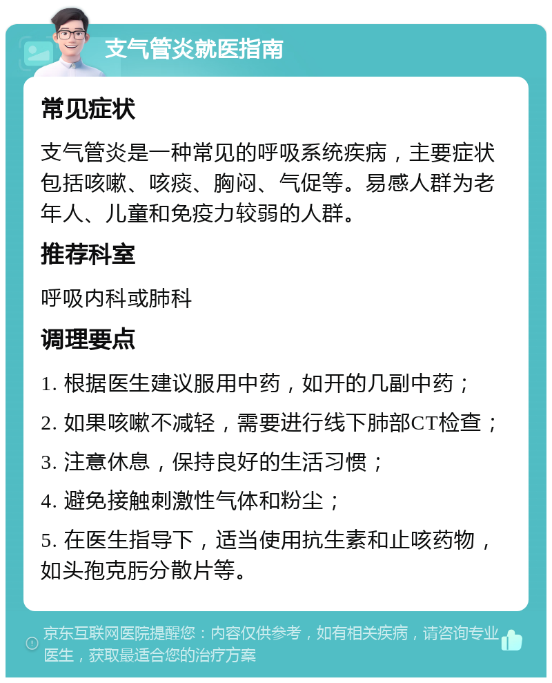 支气管炎就医指南 常见症状 支气管炎是一种常见的呼吸系统疾病，主要症状包括咳嗽、咳痰、胸闷、气促等。易感人群为老年人、儿童和免疫力较弱的人群。 推荐科室 呼吸内科或肺科 调理要点 1. 根据医生建议服用中药，如开的几副中药； 2. 如果咳嗽不减轻，需要进行线下肺部CT检查； 3. 注意休息，保持良好的生活习惯； 4. 避免接触刺激性气体和粉尘； 5. 在医生指导下，适当使用抗生素和止咳药物，如头孢克肟分散片等。