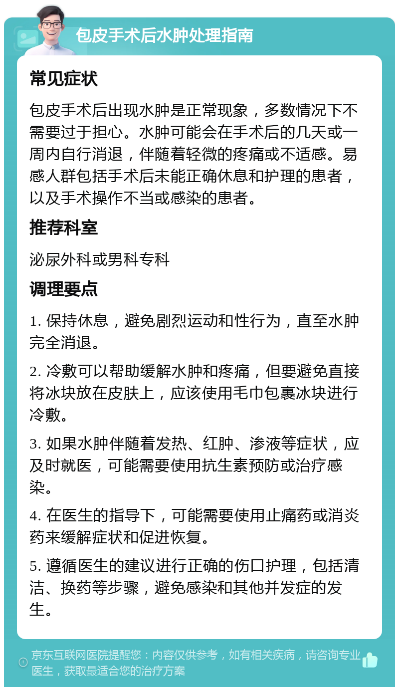 包皮手术后水肿处理指南 常见症状 包皮手术后出现水肿是正常现象，多数情况下不需要过于担心。水肿可能会在手术后的几天或一周内自行消退，伴随着轻微的疼痛或不适感。易感人群包括手术后未能正确休息和护理的患者，以及手术操作不当或感染的患者。 推荐科室 泌尿外科或男科专科 调理要点 1. 保持休息，避免剧烈运动和性行为，直至水肿完全消退。 2. 冷敷可以帮助缓解水肿和疼痛，但要避免直接将冰块放在皮肤上，应该使用毛巾包裹冰块进行冷敷。 3. 如果水肿伴随着发热、红肿、渗液等症状，应及时就医，可能需要使用抗生素预防或治疗感染。 4. 在医生的指导下，可能需要使用止痛药或消炎药来缓解症状和促进恢复。 5. 遵循医生的建议进行正确的伤口护理，包括清洁、换药等步骤，避免感染和其他并发症的发生。