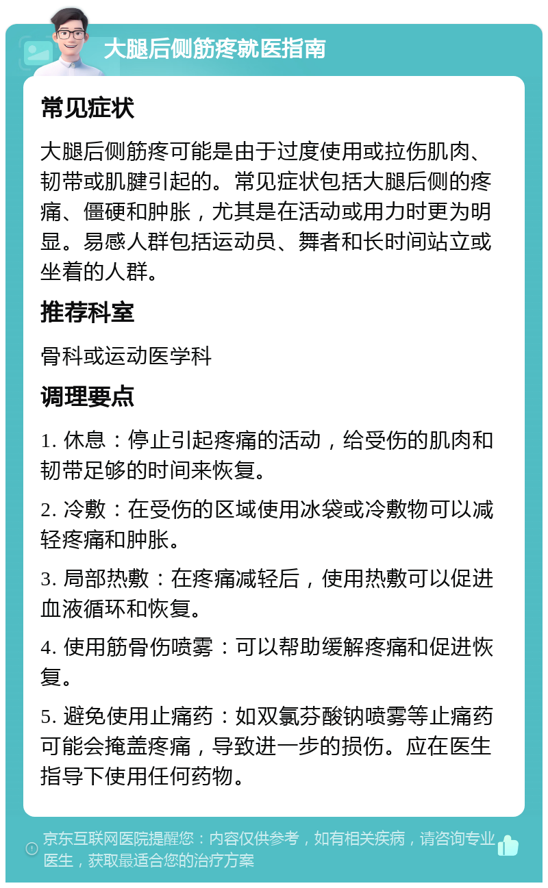 大腿后侧筋疼就医指南 常见症状 大腿后侧筋疼可能是由于过度使用或拉伤肌肉、韧带或肌腱引起的。常见症状包括大腿后侧的疼痛、僵硬和肿胀，尤其是在活动或用力时更为明显。易感人群包括运动员、舞者和长时间站立或坐着的人群。 推荐科室 骨科或运动医学科 调理要点 1. 休息：停止引起疼痛的活动，给受伤的肌肉和韧带足够的时间来恢复。 2. 冷敷：在受伤的区域使用冰袋或冷敷物可以减轻疼痛和肿胀。 3. 局部热敷：在疼痛减轻后，使用热敷可以促进血液循环和恢复。 4. 使用筋骨伤喷雾：可以帮助缓解疼痛和促进恢复。 5. 避免使用止痛药：如双氯芬酸钠喷雾等止痛药可能会掩盖疼痛，导致进一步的损伤。应在医生指导下使用任何药物。