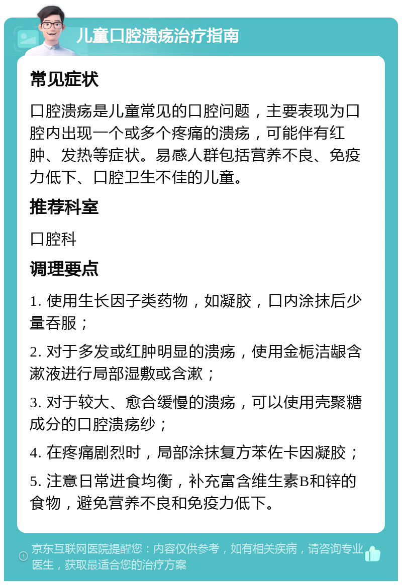 儿童口腔溃疡治疗指南 常见症状 口腔溃疡是儿童常见的口腔问题，主要表现为口腔内出现一个或多个疼痛的溃疡，可能伴有红肿、发热等症状。易感人群包括营养不良、免疫力低下、口腔卫生不佳的儿童。 推荐科室 口腔科 调理要点 1. 使用生长因子类药物，如凝胶，口内涂抹后少量吞服； 2. 对于多发或红肿明显的溃疡，使用金栀洁龈含漱液进行局部湿敷或含漱； 3. 对于较大、愈合缓慢的溃疡，可以使用壳聚糖成分的口腔溃疡纱； 4. 在疼痛剧烈时，局部涂抹复方苯佐卡因凝胶； 5. 注意日常进食均衡，补充富含维生素B和锌的食物，避免营养不良和免疫力低下。