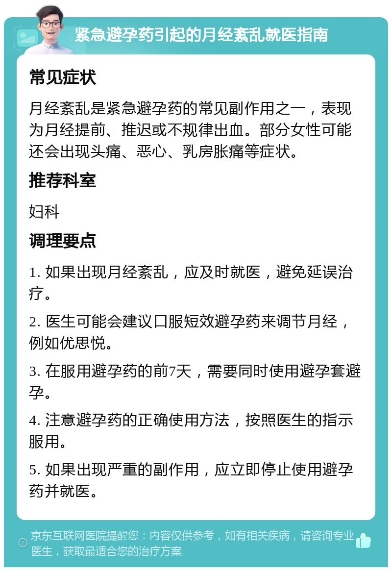 紧急避孕药引起的月经紊乱就医指南 常见症状 月经紊乱是紧急避孕药的常见副作用之一，表现为月经提前、推迟或不规律出血。部分女性可能还会出现头痛、恶心、乳房胀痛等症状。 推荐科室 妇科 调理要点 1. 如果出现月经紊乱，应及时就医，避免延误治疗。 2. 医生可能会建议口服短效避孕药来调节月经，例如优思悦。 3. 在服用避孕药的前7天，需要同时使用避孕套避孕。 4. 注意避孕药的正确使用方法，按照医生的指示服用。 5. 如果出现严重的副作用，应立即停止使用避孕药并就医。