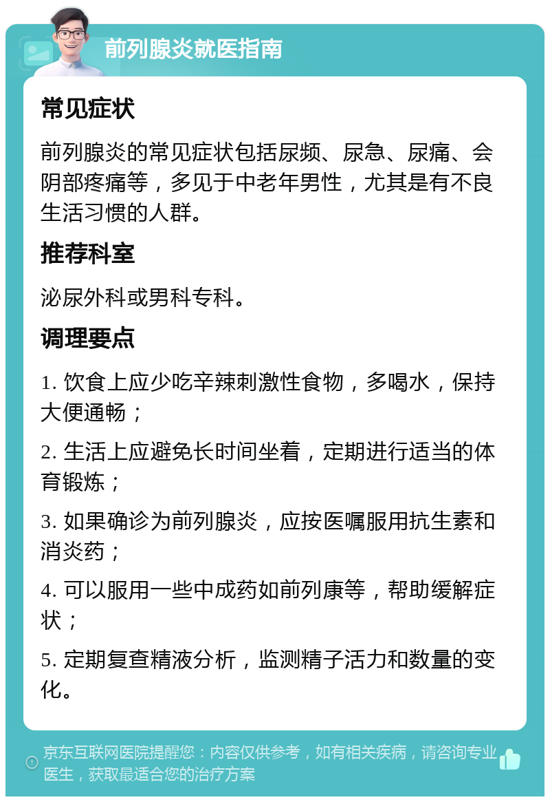 前列腺炎就医指南 常见症状 前列腺炎的常见症状包括尿频、尿急、尿痛、会阴部疼痛等，多见于中老年男性，尤其是有不良生活习惯的人群。 推荐科室 泌尿外科或男科专科。 调理要点 1. 饮食上应少吃辛辣刺激性食物，多喝水，保持大便通畅； 2. 生活上应避免长时间坐着，定期进行适当的体育锻炼； 3. 如果确诊为前列腺炎，应按医嘱服用抗生素和消炎药； 4. 可以服用一些中成药如前列康等，帮助缓解症状； 5. 定期复查精液分析，监测精子活力和数量的变化。