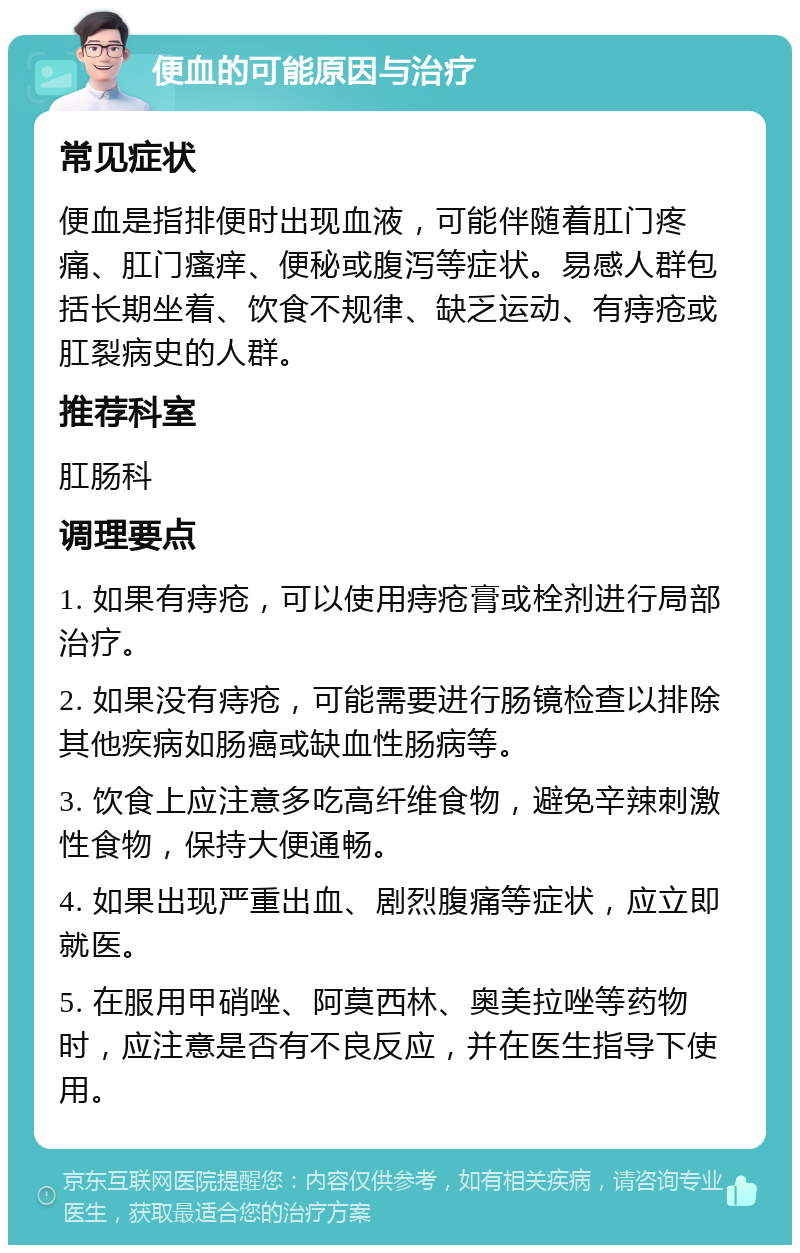 便血的可能原因与治疗 常见症状 便血是指排便时出现血液，可能伴随着肛门疼痛、肛门瘙痒、便秘或腹泻等症状。易感人群包括长期坐着、饮食不规律、缺乏运动、有痔疮或肛裂病史的人群。 推荐科室 肛肠科 调理要点 1. 如果有痔疮，可以使用痔疮膏或栓剂进行局部治疗。 2. 如果没有痔疮，可能需要进行肠镜检查以排除其他疾病如肠癌或缺血性肠病等。 3. 饮食上应注意多吃高纤维食物，避免辛辣刺激性食物，保持大便通畅。 4. 如果出现严重出血、剧烈腹痛等症状，应立即就医。 5. 在服用甲硝唑、阿莫西林、奥美拉唑等药物时，应注意是否有不良反应，并在医生指导下使用。