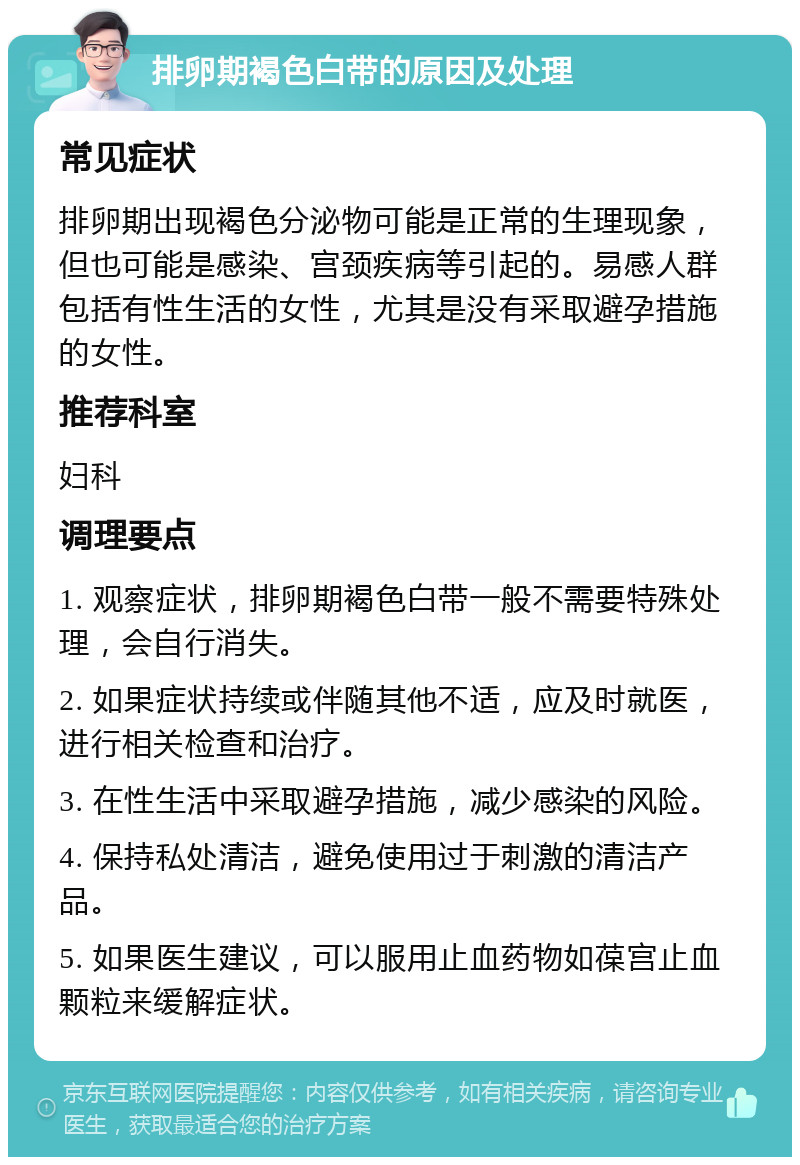 排卵期褐色白带的原因及处理 常见症状 排卵期出现褐色分泌物可能是正常的生理现象，但也可能是感染、宫颈疾病等引起的。易感人群包括有性生活的女性，尤其是没有采取避孕措施的女性。 推荐科室 妇科 调理要点 1. 观察症状，排卵期褐色白带一般不需要特殊处理，会自行消失。 2. 如果症状持续或伴随其他不适，应及时就医，进行相关检查和治疗。 3. 在性生活中采取避孕措施，减少感染的风险。 4. 保持私处清洁，避免使用过于刺激的清洁产品。 5. 如果医生建议，可以服用止血药物如葆宫止血颗粒来缓解症状。