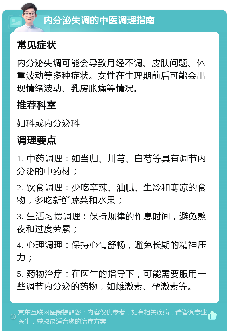 内分泌失调的中医调理指南 常见症状 内分泌失调可能会导致月经不调、皮肤问题、体重波动等多种症状。女性在生理期前后可能会出现情绪波动、乳房胀痛等情况。 推荐科室 妇科或内分泌科 调理要点 1. 中药调理：如当归、川芎、白芍等具有调节内分泌的中药材； 2. 饮食调理：少吃辛辣、油腻、生冷和寒凉的食物，多吃新鲜蔬菜和水果； 3. 生活习惯调理：保持规律的作息时间，避免熬夜和过度劳累； 4. 心理调理：保持心情舒畅，避免长期的精神压力； 5. 药物治疗：在医生的指导下，可能需要服用一些调节内分泌的药物，如雌激素、孕激素等。