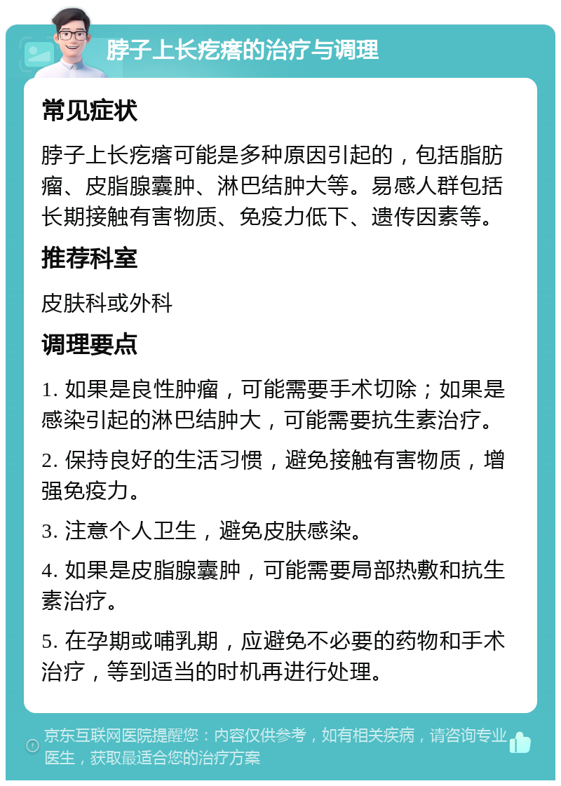 脖子上长疙瘩的治疗与调理 常见症状 脖子上长疙瘩可能是多种原因引起的，包括脂肪瘤、皮脂腺囊肿、淋巴结肿大等。易感人群包括长期接触有害物质、免疫力低下、遗传因素等。 推荐科室 皮肤科或外科 调理要点 1. 如果是良性肿瘤，可能需要手术切除；如果是感染引起的淋巴结肿大，可能需要抗生素治疗。 2. 保持良好的生活习惯，避免接触有害物质，增强免疫力。 3. 注意个人卫生，避免皮肤感染。 4. 如果是皮脂腺囊肿，可能需要局部热敷和抗生素治疗。 5. 在孕期或哺乳期，应避免不必要的药物和手术治疗，等到适当的时机再进行处理。