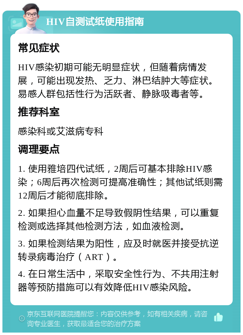 HIV自测试纸使用指南 常见症状 HIV感染初期可能无明显症状，但随着病情发展，可能出现发热、乏力、淋巴结肿大等症状。易感人群包括性行为活跃者、静脉吸毒者等。 推荐科室 感染科或艾滋病专科 调理要点 1. 使用雅培四代试纸，2周后可基本排除HIV感染；6周后再次检测可提高准确性；其他试纸则需12周后才能彻底排除。 2. 如果担心血量不足导致假阴性结果，可以重复检测或选择其他检测方法，如血液检测。 3. 如果检测结果为阳性，应及时就医并接受抗逆转录病毒治疗（ART）。 4. 在日常生活中，采取安全性行为、不共用注射器等预防措施可以有效降低HIV感染风险。