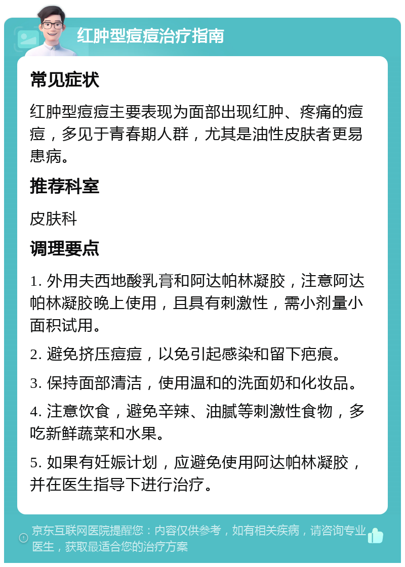 红肿型痘痘治疗指南 常见症状 红肿型痘痘主要表现为面部出现红肿、疼痛的痘痘，多见于青春期人群，尤其是油性皮肤者更易患病。 推荐科室 皮肤科 调理要点 1. 外用夫西地酸乳膏和阿达帕林凝胶，注意阿达帕林凝胶晚上使用，且具有刺激性，需小剂量小面积试用。 2. 避免挤压痘痘，以免引起感染和留下疤痕。 3. 保持面部清洁，使用温和的洗面奶和化妆品。 4. 注意饮食，避免辛辣、油腻等刺激性食物，多吃新鲜蔬菜和水果。 5. 如果有妊娠计划，应避免使用阿达帕林凝胶，并在医生指导下进行治疗。