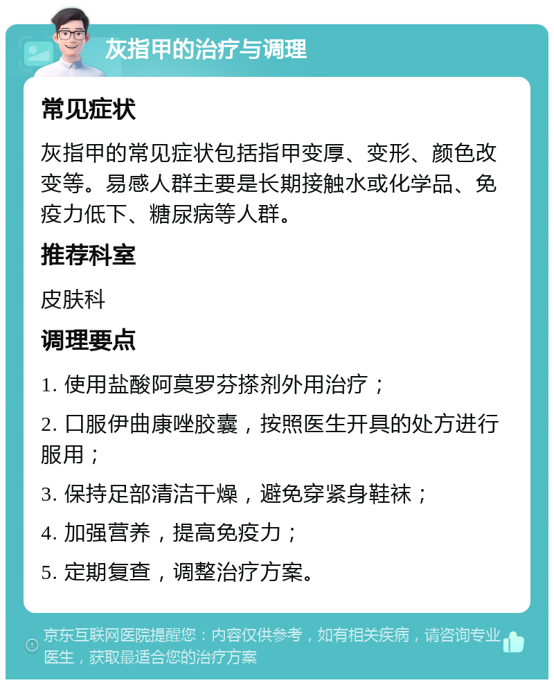 灰指甲的治疗与调理 常见症状 灰指甲的常见症状包括指甲变厚、变形、颜色改变等。易感人群主要是长期接触水或化学品、免疫力低下、糖尿病等人群。 推荐科室 皮肤科 调理要点 1. 使用盐酸阿莫罗芬搽剂外用治疗； 2. 口服伊曲康唑胶囊，按照医生开具的处方进行服用； 3. 保持足部清洁干燥，避免穿紧身鞋袜； 4. 加强营养，提高免疫力； 5. 定期复查，调整治疗方案。