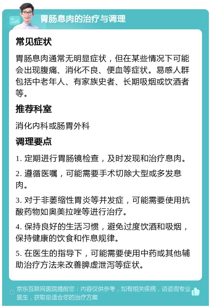 胃肠息肉的治疗与调理 常见症状 胃肠息肉通常无明显症状，但在某些情况下可能会出现腹痛、消化不良、便血等症状。易感人群包括中老年人、有家族史者、长期吸烟或饮酒者等。 推荐科室 消化内科或肠胃外科 调理要点 1. 定期进行胃肠镜检查，及时发现和治疗息肉。 2. 遵循医嘱，可能需要手术切除大型或多发息肉。 3. 对于非萎缩性胃炎等并发症，可能需要使用抗酸药物如奥美拉唑等进行治疗。 4. 保持良好的生活习惯，避免过度饮酒和吸烟，保持健康的饮食和作息规律。 5. 在医生的指导下，可能需要使用中药或其他辅助治疗方法来改善脾虚泄泻等症状。