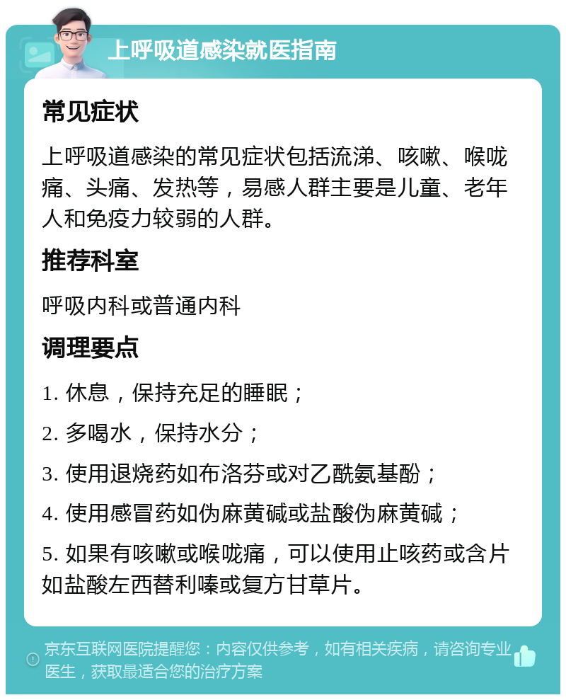 上呼吸道感染就医指南 常见症状 上呼吸道感染的常见症状包括流涕、咳嗽、喉咙痛、头痛、发热等，易感人群主要是儿童、老年人和免疫力较弱的人群。 推荐科室 呼吸内科或普通内科 调理要点 1. 休息，保持充足的睡眠； 2. 多喝水，保持水分； 3. 使用退烧药如布洛芬或对乙酰氨基酚； 4. 使用感冒药如伪麻黄碱或盐酸伪麻黄碱； 5. 如果有咳嗽或喉咙痛，可以使用止咳药或含片如盐酸左西替利嗪或复方甘草片。