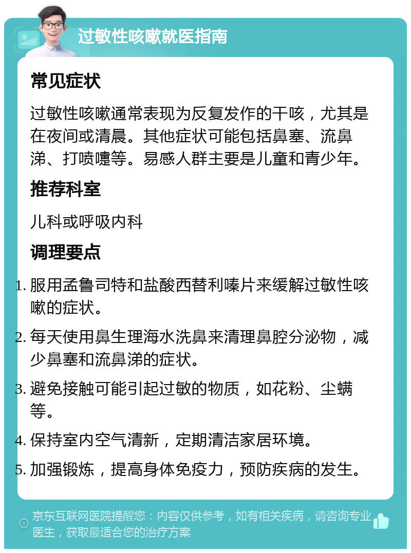 过敏性咳嗽就医指南 常见症状 过敏性咳嗽通常表现为反复发作的干咳，尤其是在夜间或清晨。其他症状可能包括鼻塞、流鼻涕、打喷嚏等。易感人群主要是儿童和青少年。 推荐科室 儿科或呼吸内科 调理要点 服用孟鲁司特和盐酸西替利嗪片来缓解过敏性咳嗽的症状。 每天使用鼻生理海水洗鼻来清理鼻腔分泌物，减少鼻塞和流鼻涕的症状。 避免接触可能引起过敏的物质，如花粉、尘螨等。 保持室内空气清新，定期清洁家居环境。 加强锻炼，提高身体免疫力，预防疾病的发生。