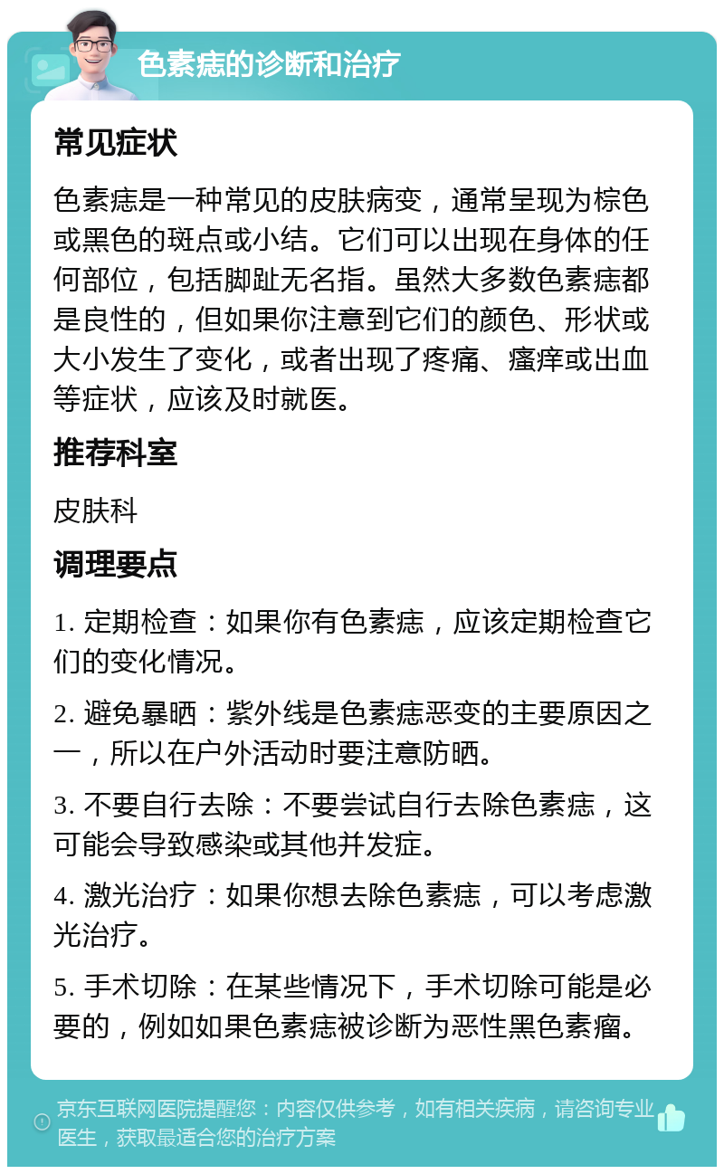 色素痣的诊断和治疗 常见症状 色素痣是一种常见的皮肤病变，通常呈现为棕色或黑色的斑点或小结。它们可以出现在身体的任何部位，包括脚趾无名指。虽然大多数色素痣都是良性的，但如果你注意到它们的颜色、形状或大小发生了变化，或者出现了疼痛、瘙痒或出血等症状，应该及时就医。 推荐科室 皮肤科 调理要点 1. 定期检查：如果你有色素痣，应该定期检查它们的变化情况。 2. 避免暴晒：紫外线是色素痣恶变的主要原因之一，所以在户外活动时要注意防晒。 3. 不要自行去除：不要尝试自行去除色素痣，这可能会导致感染或其他并发症。 4. 激光治疗：如果你想去除色素痣，可以考虑激光治疗。 5. 手术切除：在某些情况下，手术切除可能是必要的，例如如果色素痣被诊断为恶性黑色素瘤。