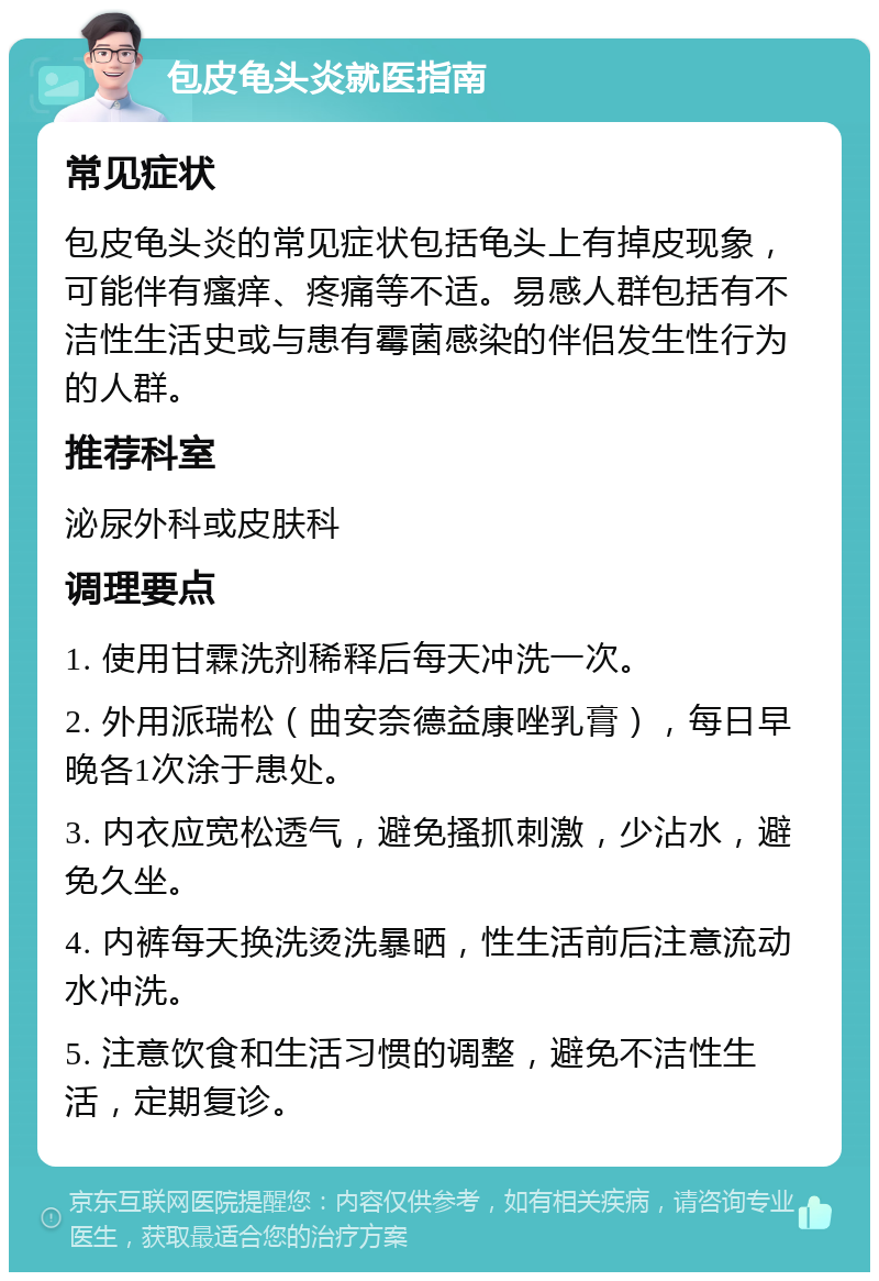 包皮龟头炎就医指南 常见症状 包皮龟头炎的常见症状包括龟头上有掉皮现象，可能伴有瘙痒、疼痛等不适。易感人群包括有不洁性生活史或与患有霉菌感染的伴侣发生性行为的人群。 推荐科室 泌尿外科或皮肤科 调理要点 1. 使用甘霖洗剂稀释后每天冲洗一次。 2. 外用派瑞松（曲安奈德益康唑乳膏），每日早晚各1次涂于患处。 3. 内衣应宽松透气，避免搔抓刺激，少沾水，避免久坐。 4. 内裤每天换洗烫洗暴晒，性生活前后注意流动水冲洗。 5. 注意饮食和生活习惯的调整，避免不洁性生活，定期复诊。