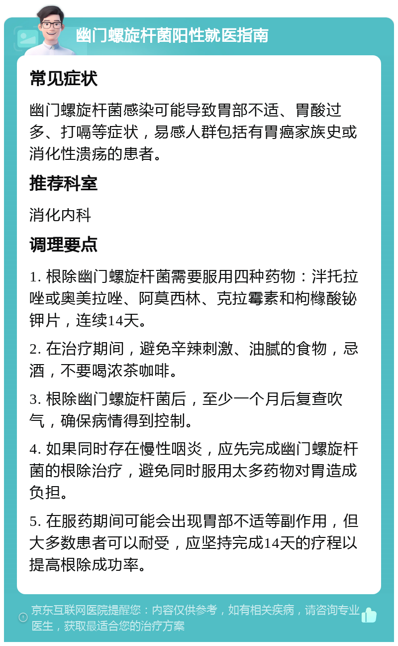 幽门螺旋杆菌阳性就医指南 常见症状 幽门螺旋杆菌感染可能导致胃部不适、胃酸过多、打嗝等症状，易感人群包括有胃癌家族史或消化性溃疡的患者。 推荐科室 消化内科 调理要点 1. 根除幽门螺旋杆菌需要服用四种药物：泮托拉唑或奥美拉唑、阿莫西林、克拉霉素和枸橼酸铋钾片，连续14天。 2. 在治疗期间，避免辛辣刺激、油腻的食物，忌酒，不要喝浓茶咖啡。 3. 根除幽门螺旋杆菌后，至少一个月后复查吹气，确保病情得到控制。 4. 如果同时存在慢性咽炎，应先完成幽门螺旋杆菌的根除治疗，避免同时服用太多药物对胃造成负担。 5. 在服药期间可能会出现胃部不适等副作用，但大多数患者可以耐受，应坚持完成14天的疗程以提高根除成功率。