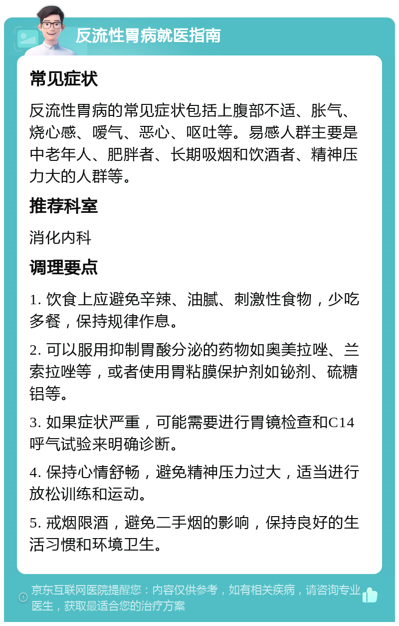 反流性胃病就医指南 常见症状 反流性胃病的常见症状包括上腹部不适、胀气、烧心感、嗳气、恶心、呕吐等。易感人群主要是中老年人、肥胖者、长期吸烟和饮酒者、精神压力大的人群等。 推荐科室 消化内科 调理要点 1. 饮食上应避免辛辣、油腻、刺激性食物，少吃多餐，保持规律作息。 2. 可以服用抑制胃酸分泌的药物如奥美拉唑、兰索拉唑等，或者使用胃粘膜保护剂如铋剂、硫糖铝等。 3. 如果症状严重，可能需要进行胃镜检查和C14呼气试验来明确诊断。 4. 保持心情舒畅，避免精神压力过大，适当进行放松训练和运动。 5. 戒烟限酒，避免二手烟的影响，保持良好的生活习惯和环境卫生。