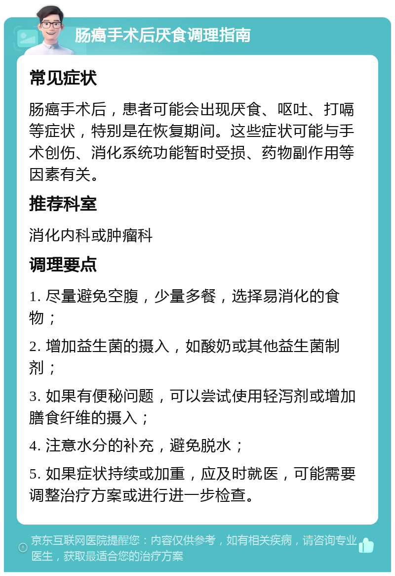 肠癌手术后厌食调理指南 常见症状 肠癌手术后，患者可能会出现厌食、呕吐、打嗝等症状，特别是在恢复期间。这些症状可能与手术创伤、消化系统功能暂时受损、药物副作用等因素有关。 推荐科室 消化内科或肿瘤科 调理要点 1. 尽量避免空腹，少量多餐，选择易消化的食物； 2. 增加益生菌的摄入，如酸奶或其他益生菌制剂； 3. 如果有便秘问题，可以尝试使用轻泻剂或增加膳食纤维的摄入； 4. 注意水分的补充，避免脱水； 5. 如果症状持续或加重，应及时就医，可能需要调整治疗方案或进行进一步检查。