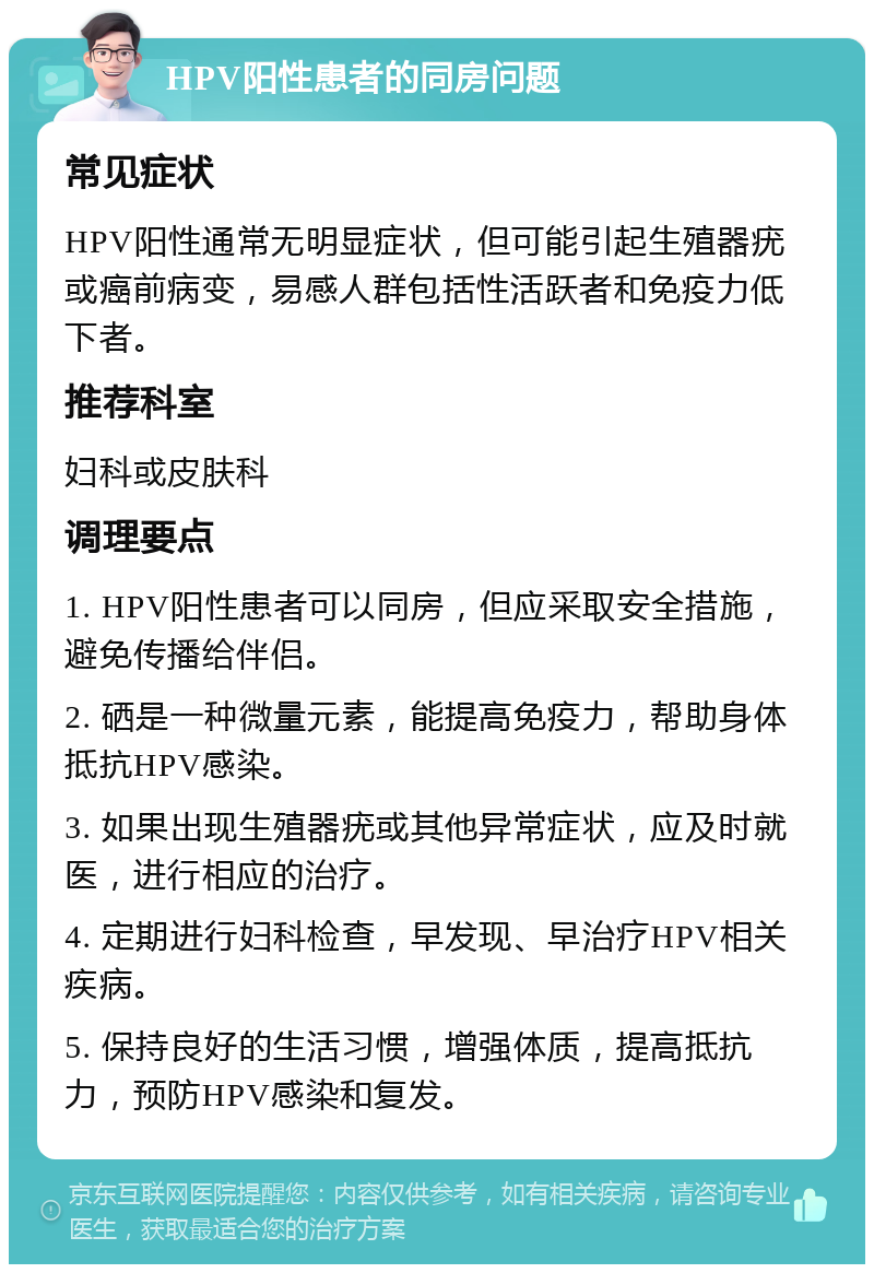 HPV阳性患者的同房问题 常见症状 HPV阳性通常无明显症状，但可能引起生殖器疣或癌前病变，易感人群包括性活跃者和免疫力低下者。 推荐科室 妇科或皮肤科 调理要点 1. HPV阳性患者可以同房，但应采取安全措施，避免传播给伴侣。 2. 硒是一种微量元素，能提高免疫力，帮助身体抵抗HPV感染。 3. 如果出现生殖器疣或其他异常症状，应及时就医，进行相应的治疗。 4. 定期进行妇科检查，早发现、早治疗HPV相关疾病。 5. 保持良好的生活习惯，增强体质，提高抵抗力，预防HPV感染和复发。