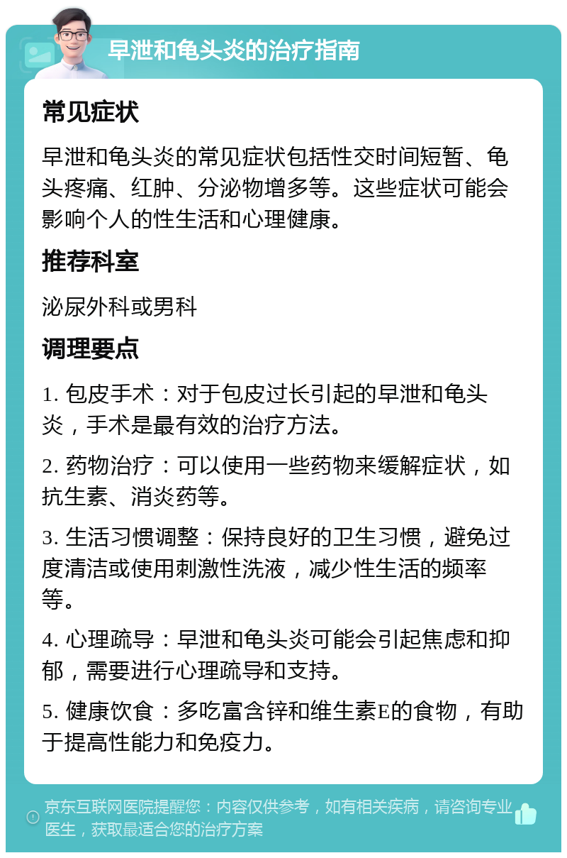 早泄和龟头炎的治疗指南 常见症状 早泄和龟头炎的常见症状包括性交时间短暂、龟头疼痛、红肿、分泌物增多等。这些症状可能会影响个人的性生活和心理健康。 推荐科室 泌尿外科或男科 调理要点 1. 包皮手术：对于包皮过长引起的早泄和龟头炎，手术是最有效的治疗方法。 2. 药物治疗：可以使用一些药物来缓解症状，如抗生素、消炎药等。 3. 生活习惯调整：保持良好的卫生习惯，避免过度清洁或使用刺激性洗液，减少性生活的频率等。 4. 心理疏导：早泄和龟头炎可能会引起焦虑和抑郁，需要进行心理疏导和支持。 5. 健康饮食：多吃富含锌和维生素E的食物，有助于提高性能力和免疫力。