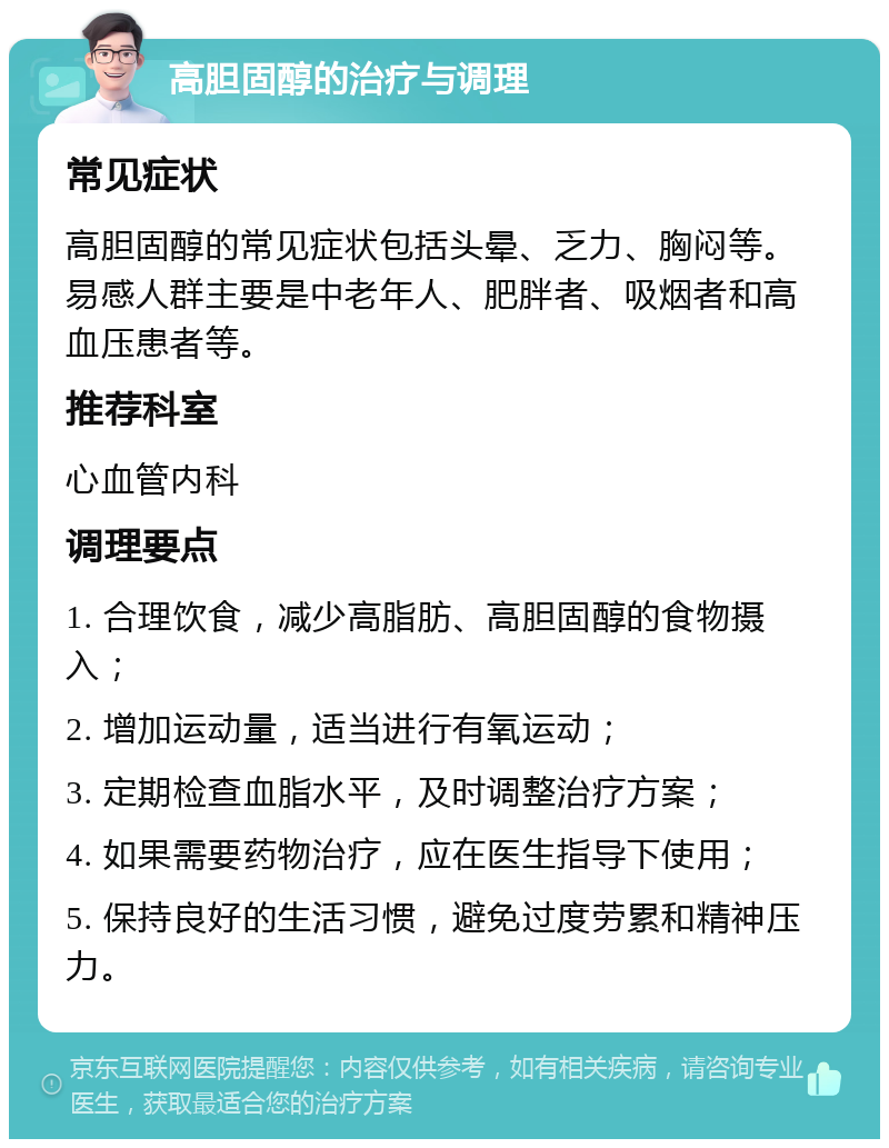 高胆固醇的治疗与调理 常见症状 高胆固醇的常见症状包括头晕、乏力、胸闷等。易感人群主要是中老年人、肥胖者、吸烟者和高血压患者等。 推荐科室 心血管内科 调理要点 1. 合理饮食，减少高脂肪、高胆固醇的食物摄入； 2. 增加运动量，适当进行有氧运动； 3. 定期检查血脂水平，及时调整治疗方案； 4. 如果需要药物治疗，应在医生指导下使用； 5. 保持良好的生活习惯，避免过度劳累和精神压力。