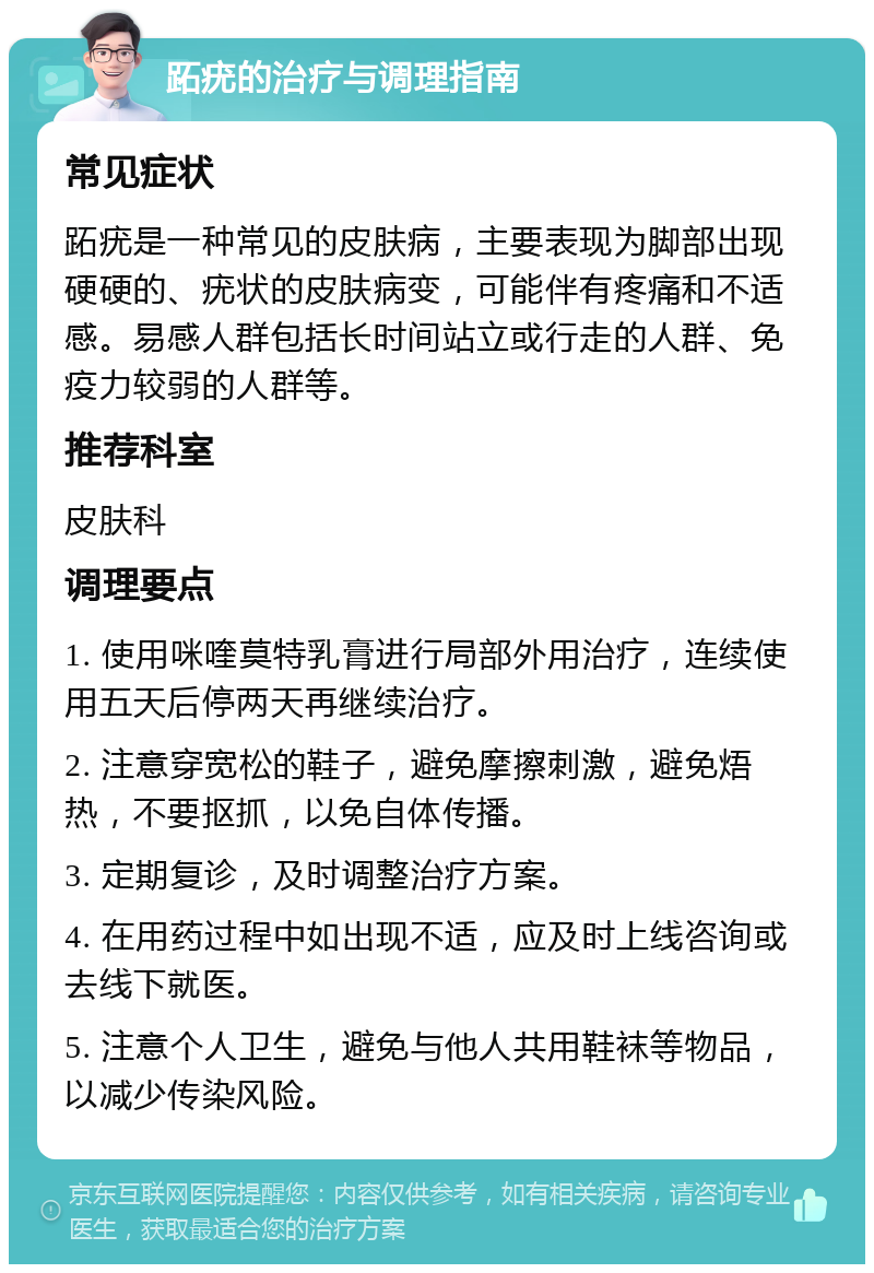 跖疣的治疗与调理指南 常见症状 跖疣是一种常见的皮肤病，主要表现为脚部出现硬硬的、疣状的皮肤病变，可能伴有疼痛和不适感。易感人群包括长时间站立或行走的人群、免疫力较弱的人群等。 推荐科室 皮肤科 调理要点 1. 使用咪喹莫特乳膏进行局部外用治疗，连续使用五天后停两天再继续治疗。 2. 注意穿宽松的鞋子，避免摩擦刺激，避免焐热，不要抠抓，以免自体传播。 3. 定期复诊，及时调整治疗方案。 4. 在用药过程中如出现不适，应及时上线咨询或去线下就医。 5. 注意个人卫生，避免与他人共用鞋袜等物品，以减少传染风险。