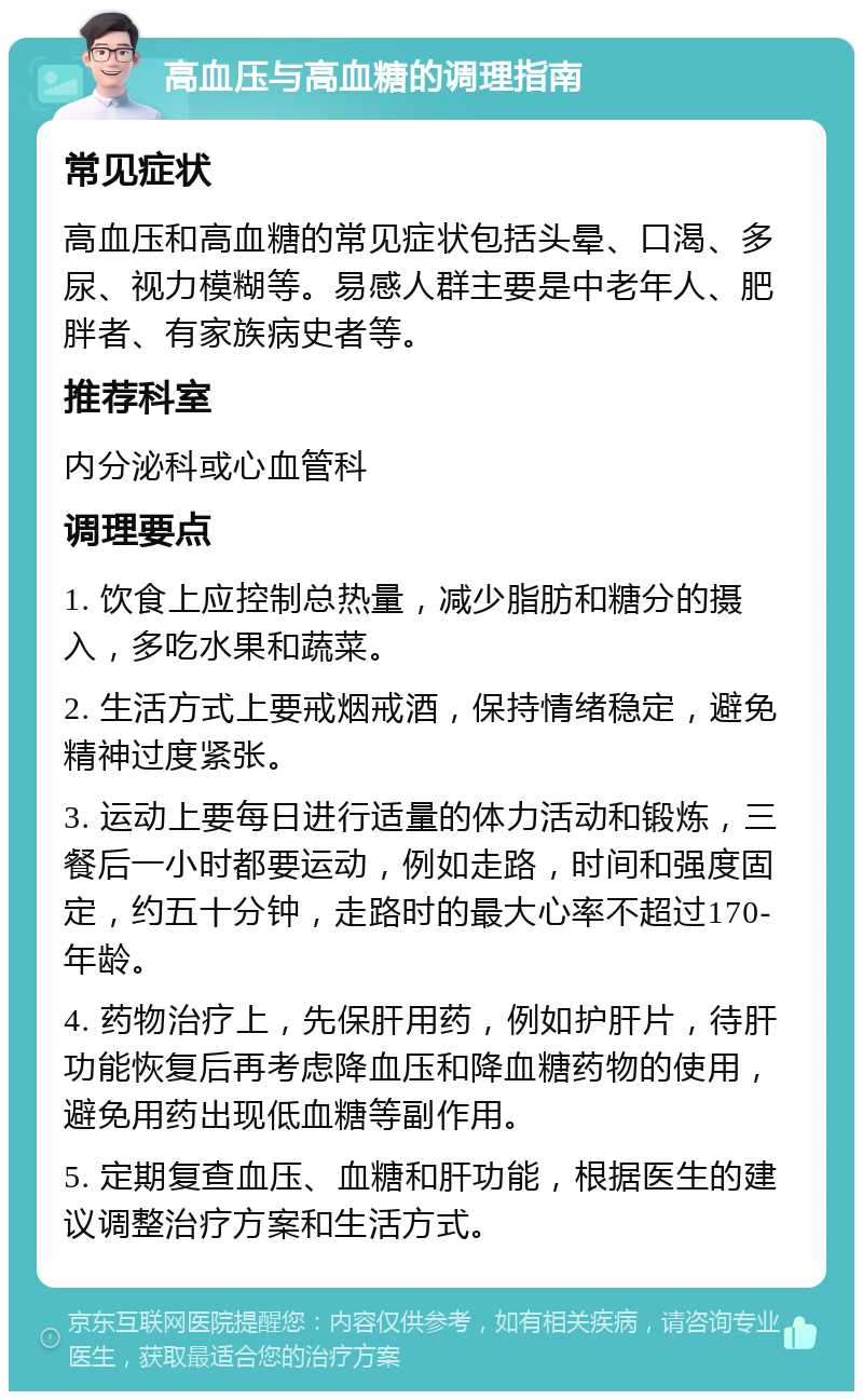 高血压与高血糖的调理指南 常见症状 高血压和高血糖的常见症状包括头晕、口渴、多尿、视力模糊等。易感人群主要是中老年人、肥胖者、有家族病史者等。 推荐科室 内分泌科或心血管科 调理要点 1. 饮食上应控制总热量，减少脂肪和糖分的摄入，多吃水果和蔬菜。 2. 生活方式上要戒烟戒酒，保持情绪稳定，避免精神过度紧张。 3. 运动上要每日进行适量的体力活动和锻炼，三餐后一小时都要运动，例如走路，时间和强度固定，约五十分钟，走路时的最大心率不超过170-年龄。 4. 药物治疗上，先保肝用药，例如护肝片，待肝功能恢复后再考虑降血压和降血糖药物的使用，避免用药出现低血糖等副作用。 5. 定期复查血压、血糖和肝功能，根据医生的建议调整治疗方案和生活方式。