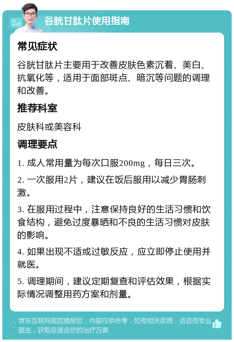 谷胱甘肽片使用指南 常见症状 谷胱甘肽片主要用于改善皮肤色素沉着、美白、抗氧化等，适用于面部斑点、暗沉等问题的调理和改善。 推荐科室 皮肤科或美容科 调理要点 1. 成人常用量为每次口服200mg，每日三次。 2. 一次服用2片，建议在饭后服用以减少胃肠刺激。 3. 在服用过程中，注意保持良好的生活习惯和饮食结构，避免过度暴晒和不良的生活习惯对皮肤的影响。 4. 如果出现不适或过敏反应，应立即停止使用并就医。 5. 调理期间，建议定期复查和评估效果，根据实际情况调整用药方案和剂量。