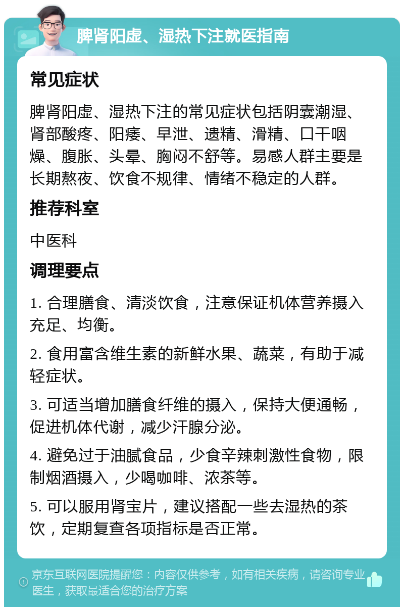 脾肾阳虚、湿热下注就医指南 常见症状 脾肾阳虚、湿热下注的常见症状包括阴囊潮湿、肾部酸疼、阳痿、早泄、遗精、滑精、口干咽燥、腹胀、头晕、胸闷不舒等。易感人群主要是长期熬夜、饮食不规律、情绪不稳定的人群。 推荐科室 中医科 调理要点 1. 合理膳食、清淡饮食，注意保证机体营养摄入充足、均衡。 2. 食用富含维生素的新鲜水果、蔬菜，有助于减轻症状。 3. 可适当增加膳食纤维的摄入，保持大便通畅，促进机体代谢，减少汗腺分泌。 4. 避免过于油腻食品，少食辛辣刺激性食物，限制烟酒摄入，少喝咖啡、浓茶等。 5. 可以服用肾宝片，建议搭配一些去湿热的茶饮，定期复查各项指标是否正常。