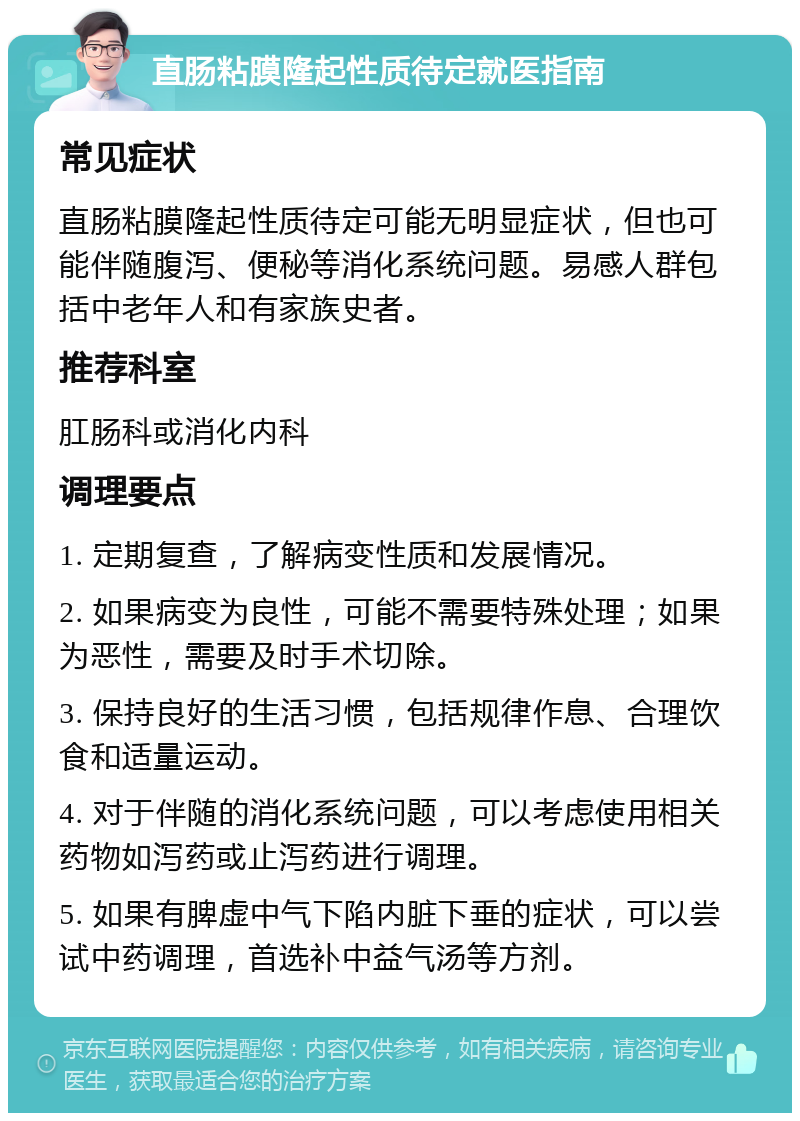 直肠粘膜隆起性质待定就医指南 常见症状 直肠粘膜隆起性质待定可能无明显症状，但也可能伴随腹泻、便秘等消化系统问题。易感人群包括中老年人和有家族史者。 推荐科室 肛肠科或消化内科 调理要点 1. 定期复查，了解病变性质和发展情况。 2. 如果病变为良性，可能不需要特殊处理；如果为恶性，需要及时手术切除。 3. 保持良好的生活习惯，包括规律作息、合理饮食和适量运动。 4. 对于伴随的消化系统问题，可以考虑使用相关药物如泻药或止泻药进行调理。 5. 如果有脾虚中气下陷内脏下垂的症状，可以尝试中药调理，首选补中益气汤等方剂。