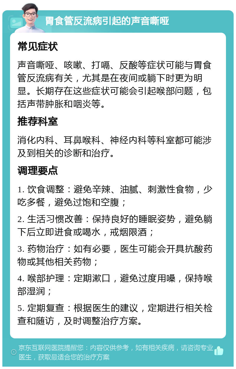 胃食管反流病引起的声音嘶哑 常见症状 声音嘶哑、咳嗽、打嗝、反酸等症状可能与胃食管反流病有关，尤其是在夜间或躺下时更为明显。长期存在这些症状可能会引起喉部问题，包括声带肿胀和咽炎等。 推荐科室 消化内科、耳鼻喉科、神经内科等科室都可能涉及到相关的诊断和治疗。 调理要点 1. 饮食调整：避免辛辣、油腻、刺激性食物，少吃多餐，避免过饱和空腹； 2. 生活习惯改善：保持良好的睡眠姿势，避免躺下后立即进食或喝水，戒烟限酒； 3. 药物治疗：如有必要，医生可能会开具抗酸药物或其他相关药物； 4. 喉部护理：定期漱口，避免过度用嗓，保持喉部湿润； 5. 定期复查：根据医生的建议，定期进行相关检查和随访，及时调整治疗方案。