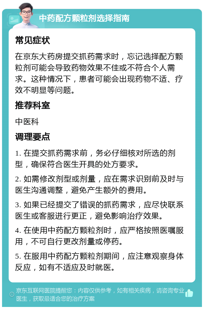 中药配方颗粒剂选择指南 常见症状 在京东大药房提交抓药需求时，忘记选择配方颗粒剂可能会导致药物效果不佳或不符合个人需求。这种情况下，患者可能会出现药物不适、疗效不明显等问题。 推荐科室 中医科 调理要点 1. 在提交抓药需求前，务必仔细核对所选的剂型，确保符合医生开具的处方要求。 2. 如需修改剂型或剂量，应在需求识别前及时与医生沟通调整，避免产生额外的费用。 3. 如果已经提交了错误的抓药需求，应尽快联系医生或客服进行更正，避免影响治疗效果。 4. 在使用中药配方颗粒剂时，应严格按照医嘱服用，不可自行更改剂量或停药。 5. 在服用中药配方颗粒剂期间，应注意观察身体反应，如有不适应及时就医。