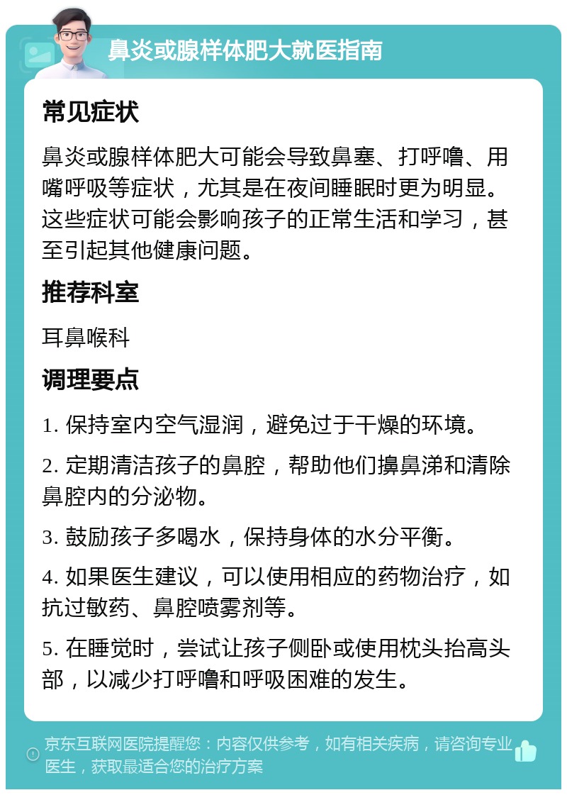 鼻炎或腺样体肥大就医指南 常见症状 鼻炎或腺样体肥大可能会导致鼻塞、打呼噜、用嘴呼吸等症状，尤其是在夜间睡眠时更为明显。这些症状可能会影响孩子的正常生活和学习，甚至引起其他健康问题。 推荐科室 耳鼻喉科 调理要点 1. 保持室内空气湿润，避免过于干燥的环境。 2. 定期清洁孩子的鼻腔，帮助他们擤鼻涕和清除鼻腔内的分泌物。 3. 鼓励孩子多喝水，保持身体的水分平衡。 4. 如果医生建议，可以使用相应的药物治疗，如抗过敏药、鼻腔喷雾剂等。 5. 在睡觉时，尝试让孩子侧卧或使用枕头抬高头部，以减少打呼噜和呼吸困难的发生。