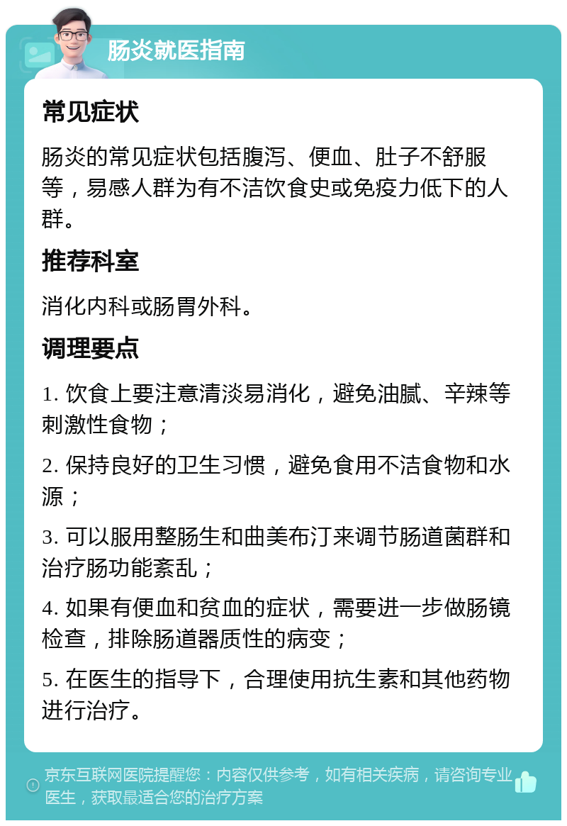 肠炎就医指南 常见症状 肠炎的常见症状包括腹泻、便血、肚子不舒服等，易感人群为有不洁饮食史或免疫力低下的人群。 推荐科室 消化内科或肠胃外科。 调理要点 1. 饮食上要注意清淡易消化，避免油腻、辛辣等刺激性食物； 2. 保持良好的卫生习惯，避免食用不洁食物和水源； 3. 可以服用整肠生和曲美布汀来调节肠道菌群和治疗肠功能紊乱； 4. 如果有便血和贫血的症状，需要进一步做肠镜检查，排除肠道器质性的病变； 5. 在医生的指导下，合理使用抗生素和其他药物进行治疗。