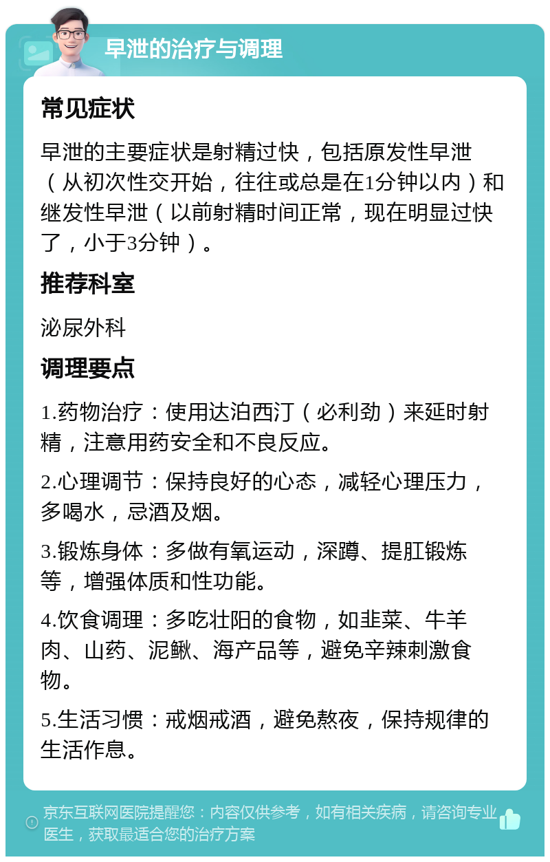 早泄的治疗与调理 常见症状 早泄的主要症状是射精过快，包括原发性早泄（从初次性交开始，往往或总是在1分钟以内）和继发性早泄（以前射精时间正常，现在明显过快了，小于3分钟）。 推荐科室 泌尿外科 调理要点 1.药物治疗：使用达泊西汀（必利劲）来延时射精，注意用药安全和不良反应。 2.心理调节：保持良好的心态，减轻心理压力，多喝水，忌酒及烟。 3.锻炼身体：多做有氧运动，深蹲、提肛锻炼等，增强体质和性功能。 4.饮食调理：多吃壮阳的食物，如韭菜、牛羊肉、山药、泥鳅、海产品等，避免辛辣刺激食物。 5.生活习惯：戒烟戒酒，避免熬夜，保持规律的生活作息。