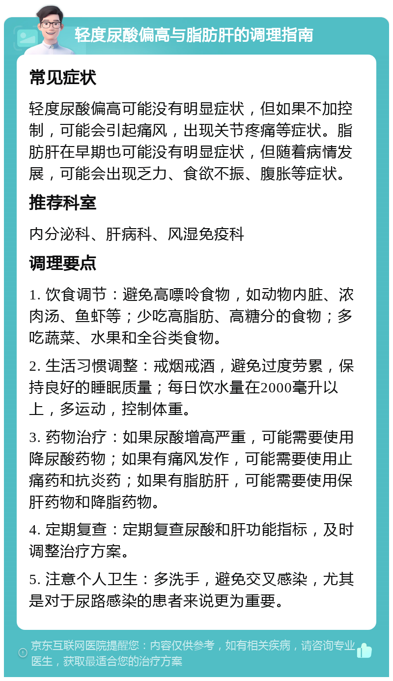 轻度尿酸偏高与脂肪肝的调理指南 常见症状 轻度尿酸偏高可能没有明显症状，但如果不加控制，可能会引起痛风，出现关节疼痛等症状。脂肪肝在早期也可能没有明显症状，但随着病情发展，可能会出现乏力、食欲不振、腹胀等症状。 推荐科室 内分泌科、肝病科、风湿免疫科 调理要点 1. 饮食调节：避免高嘌呤食物，如动物内脏、浓肉汤、鱼虾等；少吃高脂肪、高糖分的食物；多吃蔬菜、水果和全谷类食物。 2. 生活习惯调整：戒烟戒酒，避免过度劳累，保持良好的睡眠质量；每日饮水量在2000毫升以上，多运动，控制体重。 3. 药物治疗：如果尿酸增高严重，可能需要使用降尿酸药物；如果有痛风发作，可能需要使用止痛药和抗炎药；如果有脂肪肝，可能需要使用保肝药物和降脂药物。 4. 定期复查：定期复查尿酸和肝功能指标，及时调整治疗方案。 5. 注意个人卫生：多洗手，避免交叉感染，尤其是对于尿路感染的患者来说更为重要。