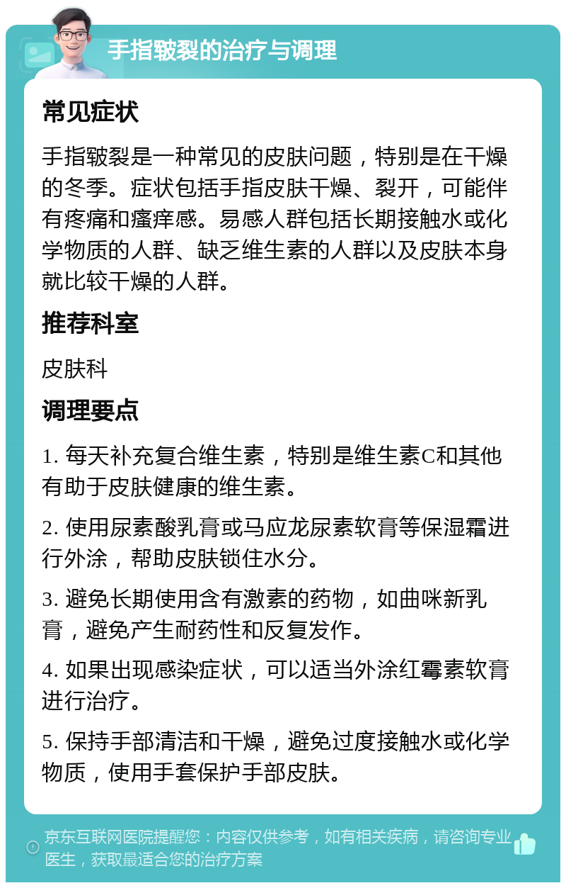 手指皲裂的治疗与调理 常见症状 手指皲裂是一种常见的皮肤问题，特别是在干燥的冬季。症状包括手指皮肤干燥、裂开，可能伴有疼痛和瘙痒感。易感人群包括长期接触水或化学物质的人群、缺乏维生素的人群以及皮肤本身就比较干燥的人群。 推荐科室 皮肤科 调理要点 1. 每天补充复合维生素，特别是维生素C和其他有助于皮肤健康的维生素。 2. 使用尿素酸乳膏或马应龙尿素软膏等保湿霜进行外涂，帮助皮肤锁住水分。 3. 避免长期使用含有激素的药物，如曲咪新乳膏，避免产生耐药性和反复发作。 4. 如果出现感染症状，可以适当外涂红霉素软膏进行治疗。 5. 保持手部清洁和干燥，避免过度接触水或化学物质，使用手套保护手部皮肤。