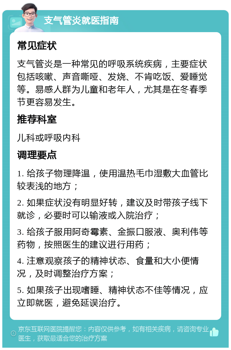 支气管炎就医指南 常见症状 支气管炎是一种常见的呼吸系统疾病，主要症状包括咳嗽、声音嘶哑、发烧、不肯吃饭、爱睡觉等。易感人群为儿童和老年人，尤其是在冬春季节更容易发生。 推荐科室 儿科或呼吸内科 调理要点 1. 给孩子物理降温，使用温热毛巾湿敷大血管比较表浅的地方； 2. 如果症状没有明显好转，建议及时带孩子线下就诊，必要时可以输液或入院治疗； 3. 给孩子服用阿奇霉素、金振口服液、奥利伟等药物，按照医生的建议进行用药； 4. 注意观察孩子的精神状态、食量和大小便情况，及时调整治疗方案； 5. 如果孩子出现嗜睡、精神状态不佳等情况，应立即就医，避免延误治疗。