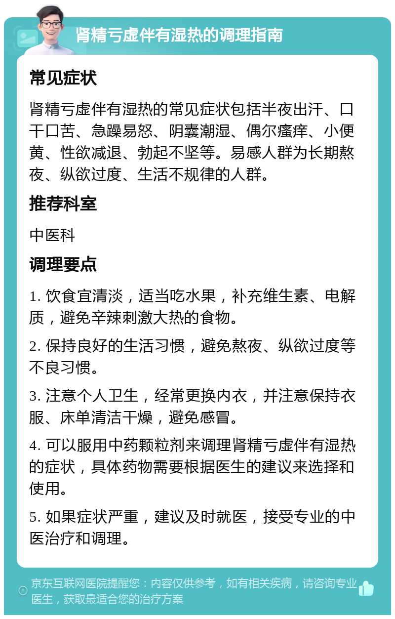 肾精亏虚伴有湿热的调理指南 常见症状 肾精亏虚伴有湿热的常见症状包括半夜出汗、口干口苦、急躁易怒、阴囊潮湿、偶尔瘙痒、小便黄、性欲减退、勃起不坚等。易感人群为长期熬夜、纵欲过度、生活不规律的人群。 推荐科室 中医科 调理要点 1. 饮食宜清淡，适当吃水果，补充维生素、电解质，避免辛辣刺激大热的食物。 2. 保持良好的生活习惯，避免熬夜、纵欲过度等不良习惯。 3. 注意个人卫生，经常更换内衣，并注意保持衣服、床单清洁干燥，避免感冒。 4. 可以服用中药颗粒剂来调理肾精亏虚伴有湿热的症状，具体药物需要根据医生的建议来选择和使用。 5. 如果症状严重，建议及时就医，接受专业的中医治疗和调理。