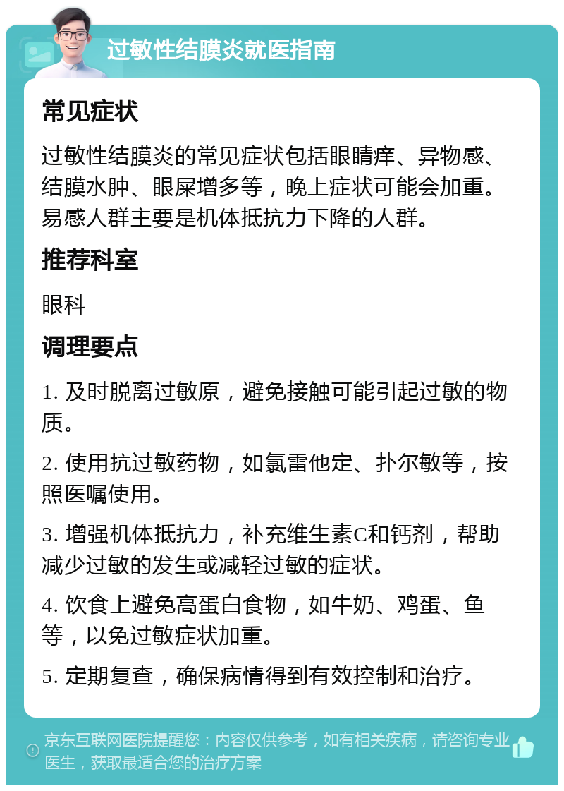 过敏性结膜炎就医指南 常见症状 过敏性结膜炎的常见症状包括眼睛痒、异物感、结膜水肿、眼屎增多等，晚上症状可能会加重。易感人群主要是机体抵抗力下降的人群。 推荐科室 眼科 调理要点 1. 及时脱离过敏原，避免接触可能引起过敏的物质。 2. 使用抗过敏药物，如氯雷他定、扑尔敏等，按照医嘱使用。 3. 增强机体抵抗力，补充维生素C和钙剂，帮助减少过敏的发生或减轻过敏的症状。 4. 饮食上避免高蛋白食物，如牛奶、鸡蛋、鱼等，以免过敏症状加重。 5. 定期复查，确保病情得到有效控制和治疗。