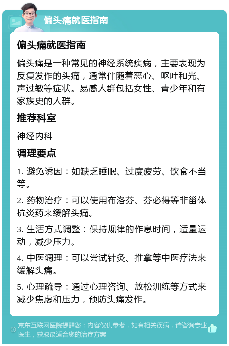 偏头痛就医指南 偏头痛就医指南 偏头痛是一种常见的神经系统疾病，主要表现为反复发作的头痛，通常伴随着恶心、呕吐和光、声过敏等症状。易感人群包括女性、青少年和有家族史的人群。 推荐科室 神经内科 调理要点 1. 避免诱因：如缺乏睡眠、过度疲劳、饮食不当等。 2. 药物治疗：可以使用布洛芬、芬必得等非甾体抗炎药来缓解头痛。 3. 生活方式调整：保持规律的作息时间，适量运动，减少压力。 4. 中医调理：可以尝试针灸、推拿等中医疗法来缓解头痛。 5. 心理疏导：通过心理咨询、放松训练等方式来减少焦虑和压力，预防头痛发作。