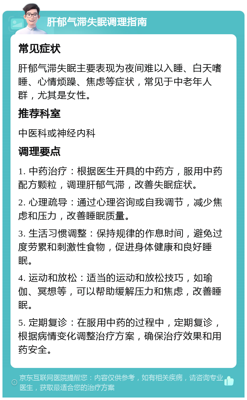 肝郁气滞失眠调理指南 常见症状 肝郁气滞失眠主要表现为夜间难以入睡、白天嗜睡、心情烦躁、焦虑等症状，常见于中老年人群，尤其是女性。 推荐科室 中医科或神经内科 调理要点 1. 中药治疗：根据医生开具的中药方，服用中药配方颗粒，调理肝郁气滞，改善失眠症状。 2. 心理疏导：通过心理咨询或自我调节，减少焦虑和压力，改善睡眠质量。 3. 生活习惯调整：保持规律的作息时间，避免过度劳累和刺激性食物，促进身体健康和良好睡眠。 4. 运动和放松：适当的运动和放松技巧，如瑜伽、冥想等，可以帮助缓解压力和焦虑，改善睡眠。 5. 定期复诊：在服用中药的过程中，定期复诊，根据病情变化调整治疗方案，确保治疗效果和用药安全。